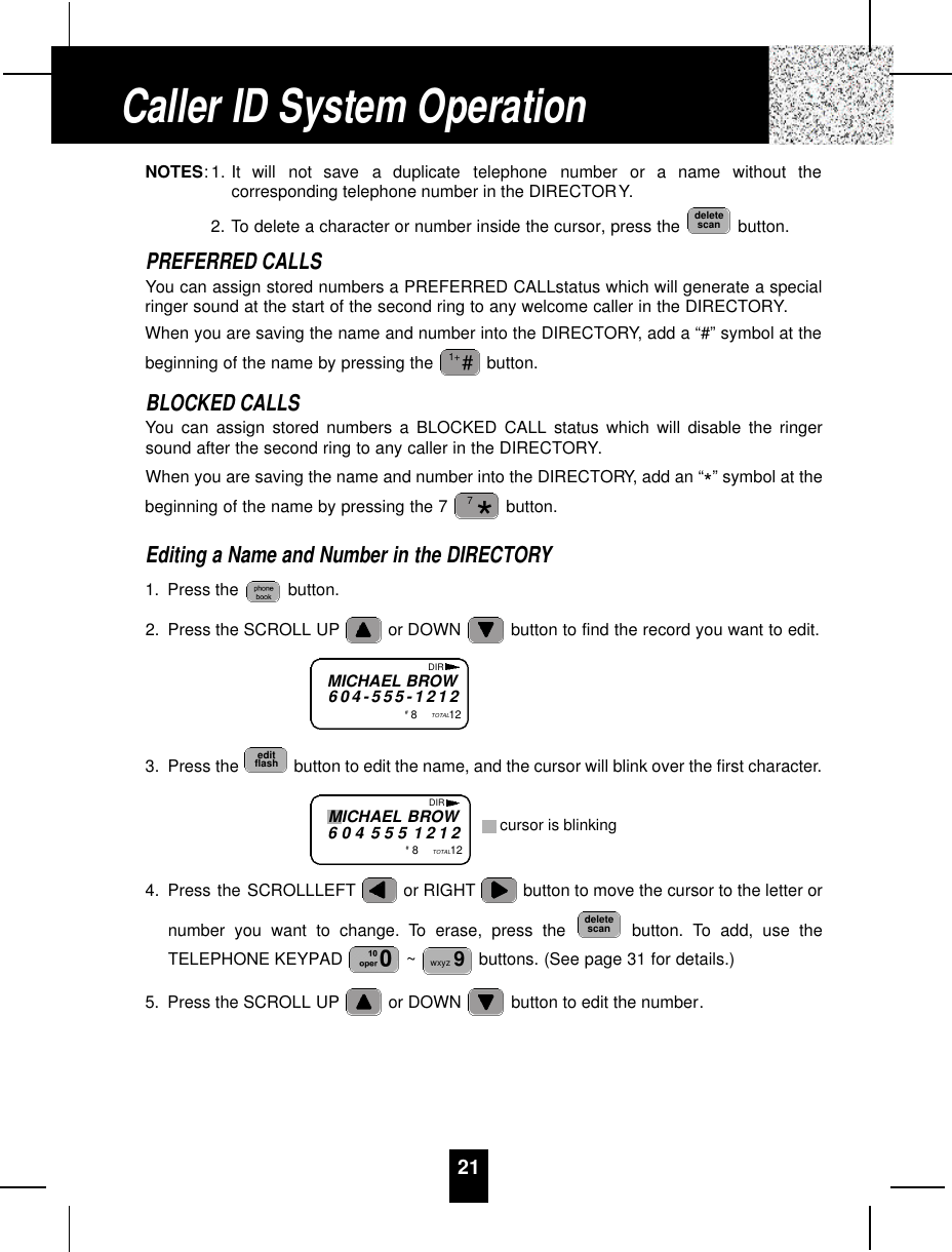 21NOTES: 1. It  will  not  save  a  duplicate  telephone  number  or  a  name  without  thecorresponding telephone number in the DIRECTORY.2. To delete a character or number inside the cursor, press the  button.PREFERRED CALLSYou can assign stored numbers a PREFERRED CALLstatus which will generate a specialringer sound at the start of the second ring to any welcome caller in the DIRECTORY.When you are saving the name and number into the DIRECTORY, add a “#” symbol at thebeginning of the name by pressing the  button.BLOCKED CALLSYou can assign stored numbers a BLOCKED CALL status which will disable the ringersound after the second ring to any caller in the DIRECTORY.When you are saving the name and number into the DIRECTORY, add an “*” symbol at thebeginning of the name by pressing the 7  button.Editing a Name and Number in the DIRECTORY1. Press the  button.2. Press the SCROLL UP or DOWN  button to find the record you want to edit.3. Press the  button to edit the name, and the cursor will blink over the first character.4. Press the SCROLLLEFT or RIGHT button to move the cursor to the letter ornumber you want to change. To erase, press the  button. To add, use theTELEPHONE KEYPAD  ~ buttons. (See page 31 for details.)5. Press the SCROLL UP or DOWN  button to edit the number.wxyz 9deletescaneditflash*7#1+deletescanCaller ID System OperationMICHAEL BROW6 0 4 - 5 5 5 - 1 2 1 2#8TOTAL12DIRMICHAEL BROW6 0 4 5 5 5 1 2 1 2#8TOTAL12DIRcursor is blinking