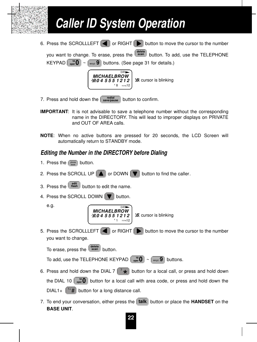 226. Press the SCROLLLEFT or RIGHT button to move the cursor to the numberyou want to change. To erase, press the  button. To add, use the TELEPHONEKEYPAD  ~ buttons. (See page 31 for details.)7. Press and hold down the  button to confirm.IMPORTANT:It is not advisable to save a telephone number without the correspondingname in the DIRECTORY. This will lead to improper displays on PRIVATEand OUT OF AREA calls.NOTE:When no active buttons are pressed for 20 seconds, the LCD Screen willautomatically return to STANDBY mode.Editing the Number in the DIRECTORY before Dialing1. Press the  button.2. Press the SCROLL UP or DOWN  button to find the caller.3. Press the  button to edit the name.4. Press the SCROLL DOWN  button.e.g.5. Press the SCROLLLEFT or RIGHT button to move the cursor to the numberyou want to change.To erase, press the  button.To add, use the TELEPHONE KEYPAD  ~ buttons.6. Press and hold down the DIAL 7 button for a local call, or press and hold downthe DIAL 10  button for a local call with area code, or press and hold down theDIAL1+  button for a long distance call.7. To end your conversation, either press the  button or place the HANDSET on theBASE UNIT.talk#1+*7wxyz 9deletescaneditflashredialsave/pausewxyz 9deletescanCaller ID System OperationMICHAELBROW6 0 4 5 5 5 1 2 1 2#1TOTAL12DIR6cursor is blinkingMICHAELBROW6 0 4 5 5 5 1 2 1 2#8TOTAL12DIR6cursor is blinking