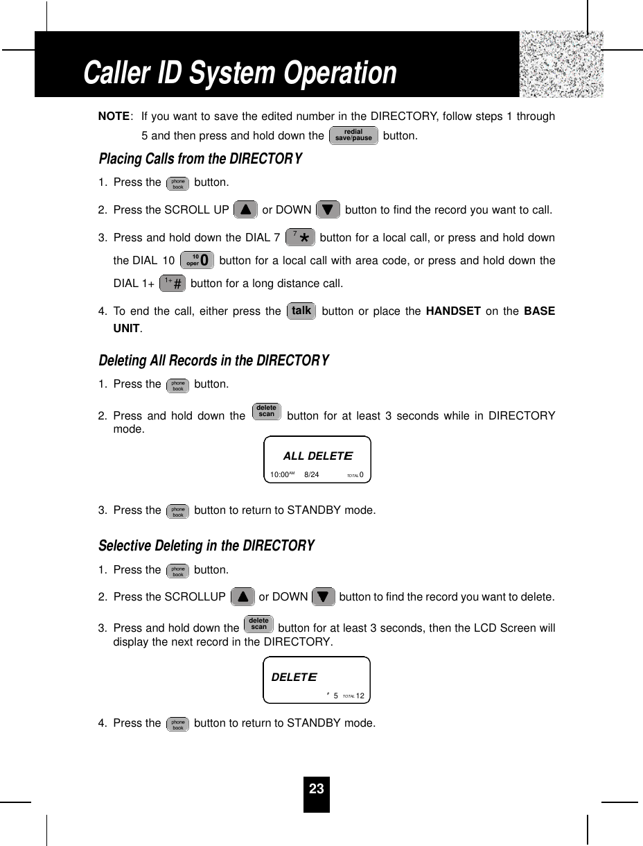 23NOTE:If you want to save the edited number in the DIRECTORY, follow steps 1 through5 and then press and hold down the  button.Placing Calls from the DIRECTORY1. Press the  button.2. Press the SCROLL UP or DOWN  button to find the record you want to call.3. Press and hold down the DIAL 7 button for a local call, or press and hold downthe DIAL 10  button for a local call with area code, or press and hold down theDIAL 1+  button for a long distance call.4. To end the call, either press the  button or place the HANDSET on the BASEUNIT.Deleting All Records in the DIRECTORY1. Press the  button.2. Press and hold down the  button for at least 3 seconds while in DIRECTORYmode.3. Press the  button to return to STANDBY mode.Selective Deleting in the DIRECTORY1. Press the  button.2. Press the SCROLLUP or DOWN  button to find the record you want to delete.3. Press and hold down the  button for at least 3 seconds, then the LCD Screen willdisplay the next record in the DIRECTORY.4. Press the  button to return to STANDBY mode.deletescandeletescantalk#1+*7redialsave/pauseCaller ID System OperationALL DELETE10:00AM         8/24  TOTAL 0DELETE#5TOTAL 12