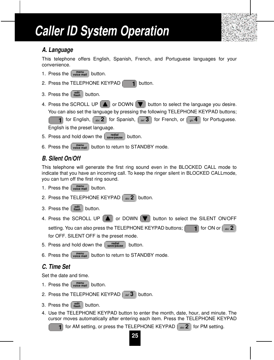 25A. LanguageThis telephone offers English, Spanish, French, and Portuguese languages for yourconvenience.1. Press the  button.2. Press the TELEPHONE KEYPAD  button.3. Press the  button.4. Press the SCROLL UP or DOWN  button to select the language you desire.You can also set the language by pressing the following TELEPHONE KEYPAD buttons;for English,  for Spanish,  for French, or  for Portuguese.English is the preset language.5. Press and hold down the  button.6. Press the  button to return to STANDBY mode.B. Silent On/OffThis telephone will generate the first ring sound even in the BLOCKED CALL mode toindicate that you have an incoming call. To keep the ringer silent in BLOCKED CALLmode,you can turn off the first ring sound.1. Press the  button.2. Press the TELEPHONE KEYPAD  button.3. Press the  button.4. Press the SCROLL UP or DOWN  button to select the SILENT ON/OFFsetting. You can also press the TELEPHONE KEYPAD buttons;  for ON or for OFF. SILENT OFF is the preset mode.5. Press and hold down the    button.6. Press the  button to return to STANDBY mode.C. Time SetSet the date and time.1. Press the  button.2. Press the TELEPHONE KEYPAD  button.3. Press the  button.4. Use the TELEPHONE KEYPAD button to enter the month, date, hour, and minute. Thecursor moves automatically after entering each item. Press the TELEPHONE KEYPADfor AM setting, or press the TELEPHONE KEYPAD  for PM setting.abc 21editflashdef 3menuvoice mailmenuvoice mailredialsave/pauseabc 21editflashabc 2menuvoice mailmenuvoice mailredialsave/pauseghi 4def 3abc 21editflash1menuvoice mailCaller ID System Operation