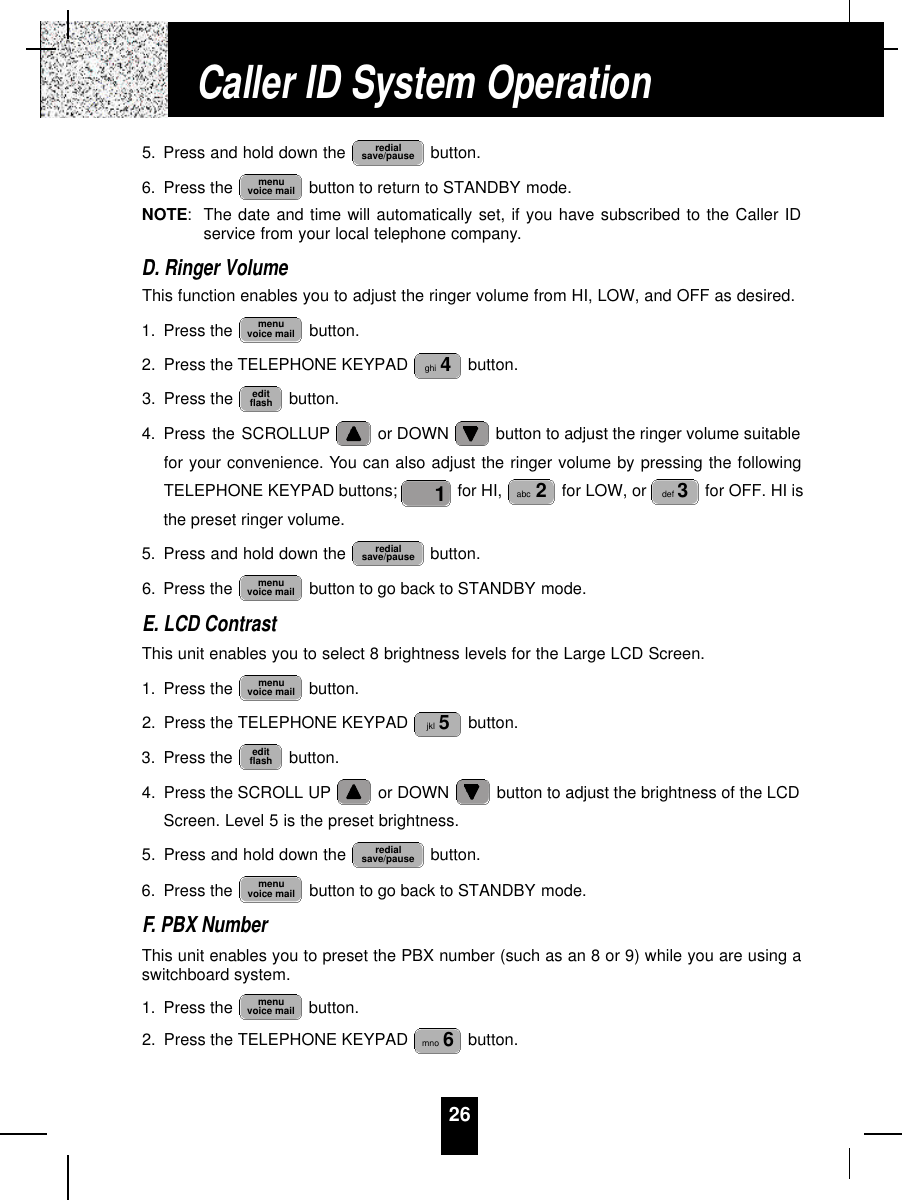 265. Press and hold down the  button.6. Press the  button to return to STANDBY mode.NOTE:The date and time will automatically set, if you have subscribed to the Caller IDservice from your local telephone company.D. Ringer VolumeThis function enables you to adjust the ringer volume from HI, LOW, and OFF as desired.1. Press the  button.2. Press the TELEPHONE KEYPAD  button.3. Press the  button.4. Press the SCROLLUP or DOWN  button to adjust the ringer volume suitablefor your convenience. You can also adjust the ringer volume by pressing the followingTELEPHONE KEYPAD buttons;  for HI,  for LOW, or  for OFF. HI isthe preset ringer volume.5. Press and hold down the  button.6. Press the  button to go back to STANDBY mode.E. LCD ContrastThis unit enables you to select 8 brightness levels for the Large LCD Screen.1. Press the  button.2. Press the TELEPHONE KEYPAD  button.3. Press the  button.4. Press the SCROLL UP or DOWN  button to adjust the brightness of the LCDScreen. Level 5 is the preset brightness.5. Press and hold down the  button.6. Press the  button to go back to STANDBY mode.F. PBX NumberThis unit enables you to preset the PBX number (such as an 8 or 9) while you are using aswitchboard system.1. Press the  button.2. Press the TELEPHONE KEYPAD  button.mno 6menuvoice mailmenuvoice mailredialsave/pauseeditflashjkl 5menuvoice mailmenuvoice mailredialsave/pausedef 3abc 21editflashghi 4menuvoice mailmenuvoice mailredialsave/pauseCaller ID System Operation