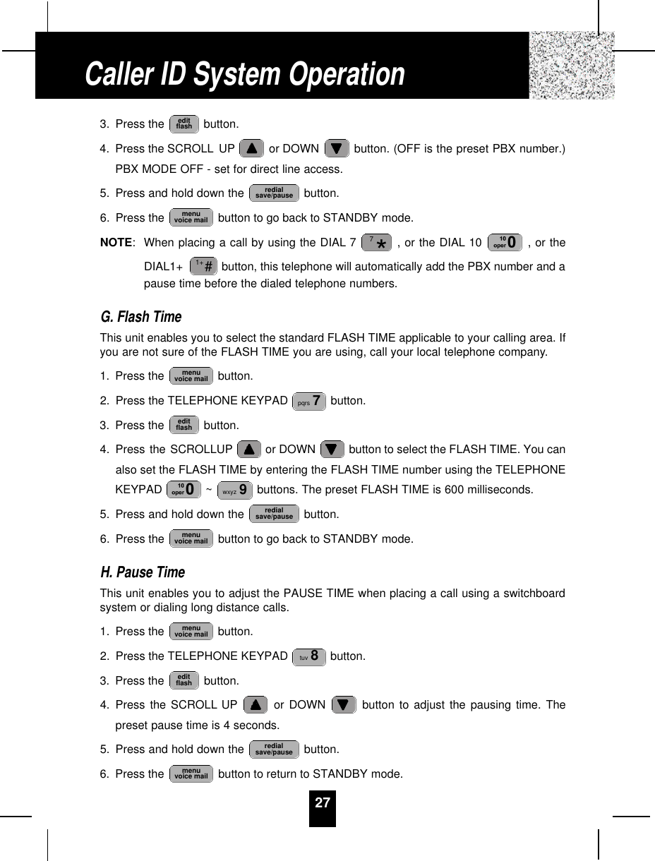 273. Press the  button.4. Press the SCROLL UP or DOWN  button. (OFF is the preset PBX number.)PBX MODE OFF - set for direct line access.5. Press and hold down the  button.6. Press the  button to go back to STANDBY mode.NOTE:When placing a call by using the DIAL 7 , or the DIAL 10  , or theDIAL1+  button, this telephone will automatically add the PBX number and apause time before the dialed telephone numbers.G. Flash TimeThis unit enables you to select the standard FLASH TIME applicable to your calling area. Ifyou are not sure of the FLASH TIME you are using, call your local telephone company.1. Press the  button.2. Press the TELEPHONE KEYPAD  button.3. Press the  button.4. Press the SCROLLUP or DOWN  button to select the FLASH TIME. You canalso set the FLASH TIME by entering the FLASH TIME number using the TELEPHONEKEYPAD  ~ buttons. The preset FLASH TIME is 600 milliseconds.5. Press and hold down the  button.6. Press the  button to go back to STANDBY mode.H. Pause TimeThis unit enables you to adjust the PAUSE TIME when placing a call using a switchboardsystem or dialing long distance calls.1. Press the  button.2. Press the TELEPHONE KEYPAD  button.3. Press the  button.4. Press the SCROLL UP or DOWN  button to adjust the pausing time. Thepreset pause time is 4 seconds.5. Press and hold down the  button.6. Press the  button to return to STANDBY mode.menuvoice mailredialsave/pauseeditflashtuv 8menuvoice mailmenuvoice mailredialsave/pausewxyz 9editflashpqrs 7menuvoice mail#1+*7menuvoice mailredialsave/pauseeditflashCaller ID System Operation