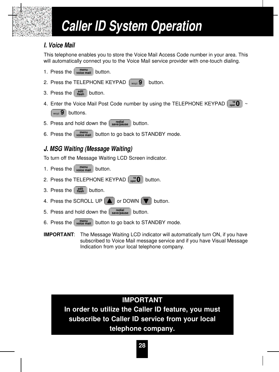 28I. Voice MailThis telephone enables you to store the Voice Mail Access Code number in your area. Thiswill automatically connect you to the Voice Mail service provider with one-touch dialing.1. Press the  button.2. Press the TELEPHONE KEYPAD    button.3. Press the  button.4. Enter the Voice Mail Post Code number by using the TELEPHONE KEYPAD  ~buttons.5. Press and hold down the  button.6. Press the  button to go back to STANDBY mode.J. MSG Waiting (Message Waiting)To turn off the Message Waiting LCD Screen indicator.1. Press the  button.2. Press the TELEPHONE KEYPAD  button.3. Press the  button.4. Press the SCROLL UP or DOWN  button.5. Press and hold down the  button.6. Press the  button to go back to STANDBY mode.IMPORTANT: The Message Waiting LCD indicator will automatically turn ON, if you havesubscribed to Voice Mail message service and if you have Visual MessageIndication from your local telephone company.menuvoice mailredialsave/pauseeditflashmenuvoice mailmenuvoice mailredialsave/pausewxyz 9editflashwxyz 9menuvoice mailCaller ID System OperationIMPORTANTIn order to utilize the Caller ID feature, you mustsubscribe to Caller ID service from your localtelephone company.