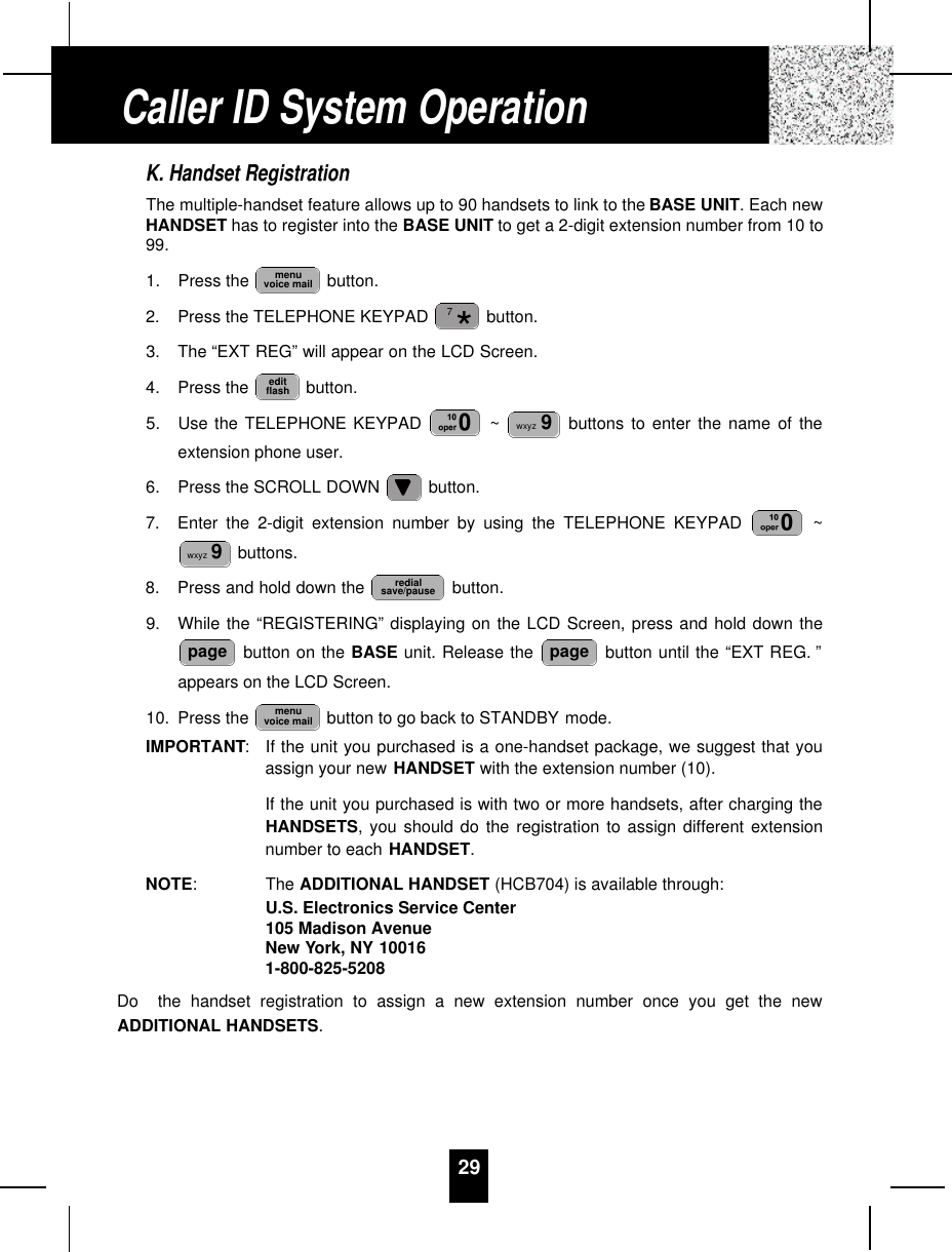 29K. Handset RegistrationThe multiple-handset feature allows up to 90 handsets to link to the BASE UNIT. Each newHANDSET has to register into the BASE UNIT to get a 2-digit extension number from 10 to99.1. Press the  button.2. Press the TELEPHONE KEYPAD  button.3. The “EXT REG” will appear on the LCD Screen.4. Press the  button.5. Use the TELEPHONE KEYPAD  ~ buttons to enter the name of theextension phone user.6. Press the SCROLL DOWN  button.7. Enter the 2-digit extension number by using the TELEPHONE KEYPAD  ~buttons.8. Press and hold down the  button.9. While the “REGISTERING” displaying on the LCD Screen, press and hold down thebutton on the BASE unit. Release the  button until the “EXT REG. ”appears on the LCD Screen.10. Press the  button to go back to STANDBY mode.IMPORTANT:If the unit you purchased is a one-handset package, we suggest that youassign your new HANDSET with the extension number (10).If the unit you purchased is with two or more handsets, after charging theHANDSETS, you should do the registration to assign different extensionnumber to each HANDSET.NOTE: The ADDITIONAL HANDSET (HCB704) is available through:U.S. Electronics Service Center105 Madison AvenueNew York, NY 100161-800-825-5208Do  the handset registration to assign a new extension number once you get the newADDITIONAL HANDSETS.menuvoice mailpagepageredialsave/pausewxyz 9wxyz 9editflash*7menuvoice mailCaller ID System Operation