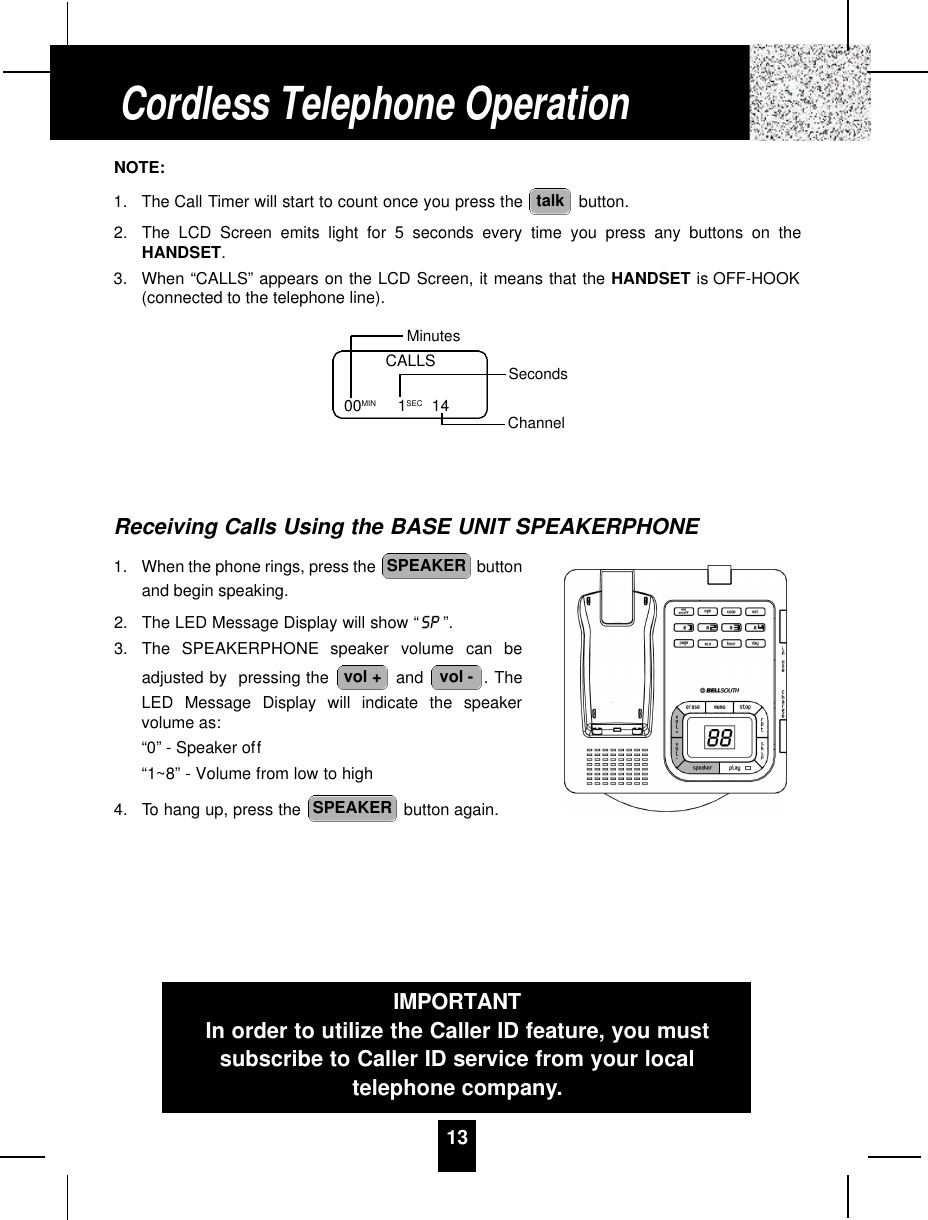 13NOTE:1. The Call Timer will start to count once you press the  button.2. The LCD Screen emits light for 5 seconds every time you press any buttons on theHANDSET.3. When “CALLS” appears on the LCD Screen, it means that the HANDSET is OFF-HOOK(connected to the telephone line).Receiving Calls Using the BASE UNIT SPEAKERPHONE1. When the phone rings, press the  buttonand begin speaking.2. The LED Message Display will show “ ”.3. The  S P E A K E R P H O N E speaker  volume  can  beadjusted by  pressing the  and  . TheLED Message Display will indicate the speakervolume as:“0” - Speaker off“1~8” - Volume from low to high4. To hang up, press the  button again.SPEAKERvol -vol +SPEAKERtalkCALLS00MIN          1SEC 14MinutesSecondsChannelCordless Telephone OperationIMPORTANTIn order to utilize the Caller ID feature, you mustsubscribe to Caller ID service from your localtelephone company.