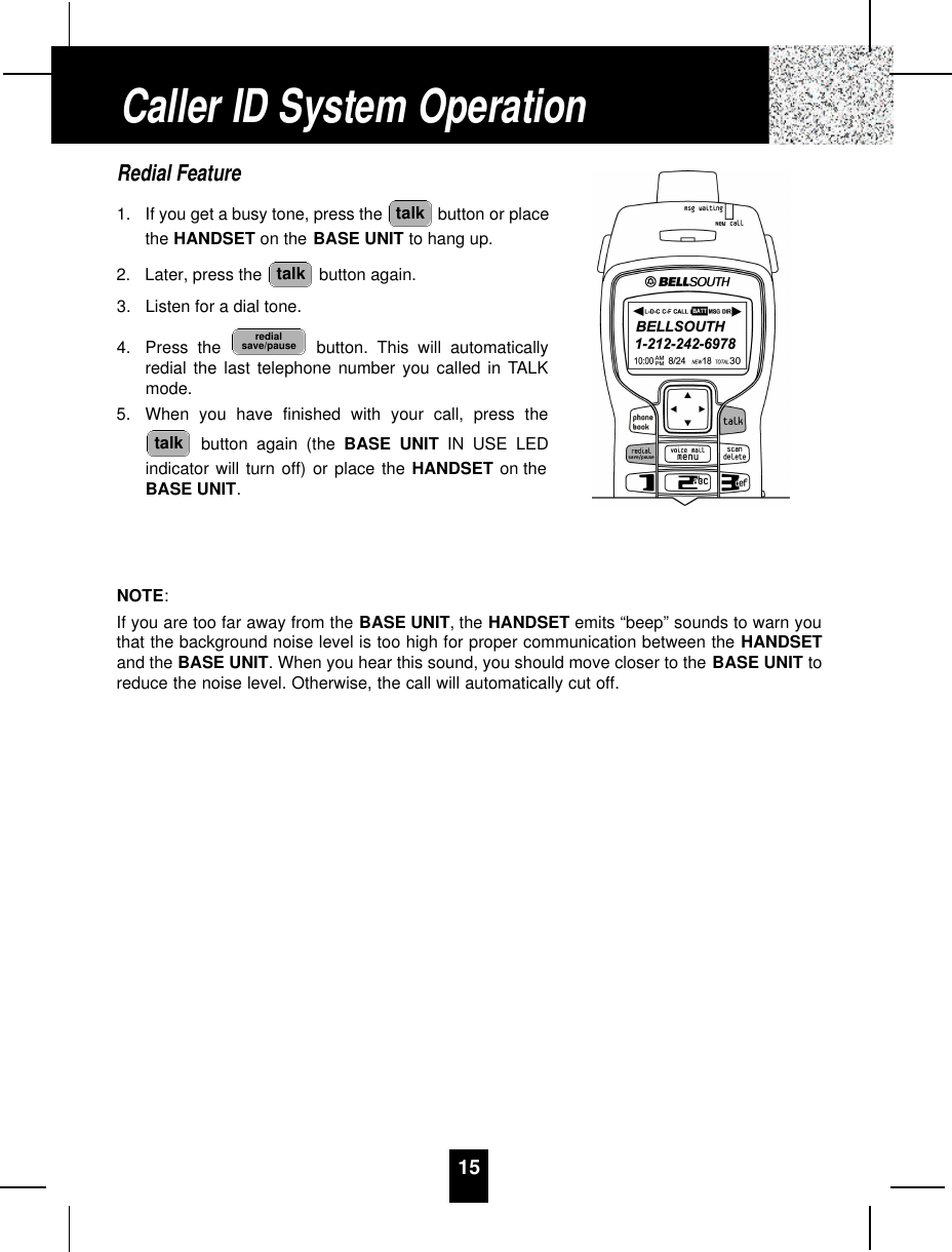 15Redial Feature1. If you get a busy tone, press the  button or placethe HANDSET on the BASE UNIT to hang up.2. Later, press the  button again.3. Listen for a dial tone.4. Press the  button. This will automaticallyredial the last telephone number you called in TALKmode.5. When you have finished with your call, press thebutton again (the BASE UNIT IN USE LEDindicator will turn off) or place the HANDSET on theBASE UNIT.NOTE:If you are too far away from the BASE UNIT, the HANDSET emits “beep” sounds to warn youthat the background noise level is too high for proper communication between the HANDSETand the BASE UNIT. When you hear this sound, you should move closer to the BASE UNIT toreduce the noise level. Otherwise, the call will automatically cut off.talkredialsave/pausetalktalkCaller ID System Operation