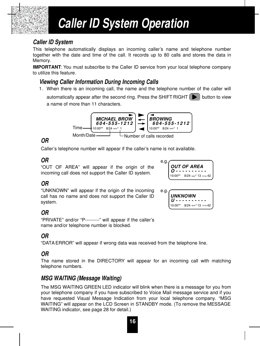 16Caller ID SystemThis telephone automatically displays an incoming caller’s name and telephone numbertogether with the date and time of the call. It records up to 80 calls and stores the data inMemory.IMPORTANT: You must subscribe to the Caller ID service from your local telephone companyto utilize this feature.Viewing Caller Information During Incoming Calls1. When there is an incoming call, the name and the telephone number of the caller willautomatically appear after the second ring. Press the SHIFT RIGHT button to viewa name of more than 11 characters.ORCaller’s telephone number will appear if the caller’s name is not available.OR“OUT OF AREA” will appear if the origin of theincoming call does not support the Caller ID system.OR“UNKNOWN” will appear if the origin of the incomingcall has no name and does not support the Caller IDsystem.OR“PRIVATE” and/or “P---------” will appear if the caller’sname and/or telephone number is blocked.OR“DATA ERROR” will appear if wrong data was received from the telephone line.ORThe name stored in the DIRECTORY will appear for an incoming call with matchingtelephone numbers.MSG WAITING (Message Waiting)The MSG WAITING GREEN LED indicator will blink when there is a message for you fromyour telephone company if you have subscribed to Voice Mail message service and if youhave requested Visual Message Indication from your local telephone company. “MSGWAITING” will appear on the LCD Screen in STANDBY mode. (To remove the MESSAGEWAITING indicator, see page 28 for detail.)Caller ID System OperationMICHAEL BROW6 0 4 - 5 5 5 - 1 2 1 210:00AM       8/24 NEW #1TimeBROWING6 0 4 - 5 5 5 - 1 2 1 210:00AM       8/24 NEW #1Month/Date Number of calls recordedOUT OF A R E AO - - - - - - - - - -10:00AM         8/24 NEW #13 TOTAL 42e.g.U N K N O W NU - - - - - - - - - -10:00AM         8/24 NEW #13 TOTAL 42e.g.
