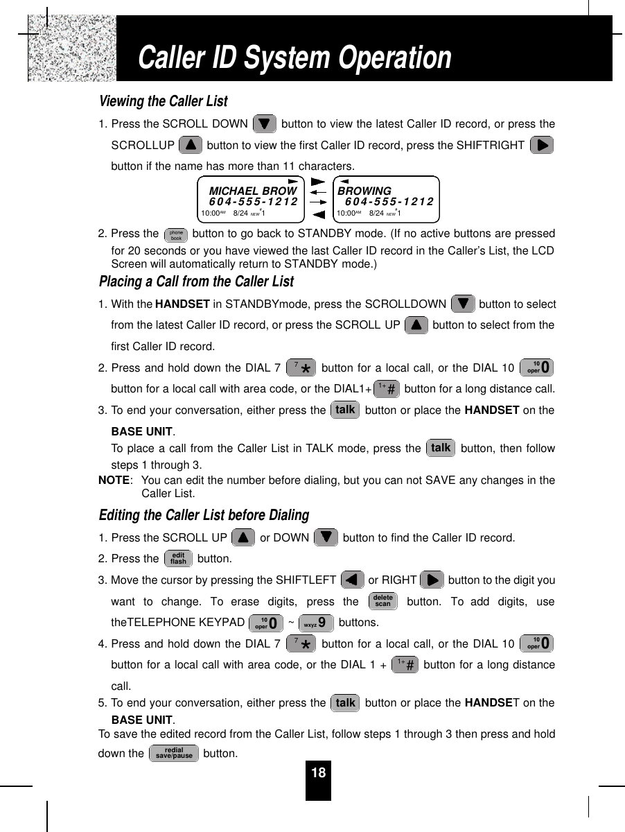 18Viewing the Caller List1. Press the SCROLL DOWN  button to view the latest Caller ID record, or press theSCROLLUP button to view the first Caller ID record, press the SHIFTRIGHTbutton if the name has more than 11 characters.2. Press the  button to go back to STANDBY mode. (If no active buttons are pressedfor 20 seconds or you have viewed the last Caller ID record in the Caller’s List, the LCDScreen will automatically return to STANDBY mode.)Placing a Call from the Caller List1. With the HANDSET in STANDBYmode, press the SCROLLDOWN  button to selectfrom the latest Caller ID record, or press the SCROLL UP button to select from thefirst Caller ID record.2. Press and hold down the DIAL 7 button for a local call, or the DIAL 10 button for a local call with area code, or the DIAL1+ button for a long distance call.3. To end your conversation, either press the  button or place the HANDSET on theBASE UNIT.To place a call from the Caller List in TALK mode, press the  button, then followsteps 1 through 3.NOTE: You can edit the number before dialing, but you can not SAVE any changes in theCaller List.Editing the Caller List before Dialing1. Press the SCROLL UP or DOWN  button to find the Caller ID record.2. Press the  button.3. Move the cursor by pressing the SHIFTLEFT or RIGHT button to the digit youwant  to  change.  To  erase  digits,  press  the  button.  To  add  digits,  usetheTELEPHONE KEYPAD  ~buttons.4. Press and hold down the DIAL 7 button for a local call, or the DIAL 10 button for a local call with area code, or the DIAL 1 +  button for a long distancecall.5. To end your conversation, either press the  button or place the HANDSET on theBASE UNIT.To save the edited record from the Caller List, follow steps 1 through 3 then press and holddown the  button.redialsave/pausetalk#1+*7wxyz 9deletescaneditflashtalktalk#1+*7Caller ID System OperationMICHAEL BROW6 0 4 - 5 5 5 - 1 2 1 210:00AM       8/24 NEW#1BROWING6 0 4 - 5 5 5 - 1 2 1 210:00AM        8/24 NEW#1