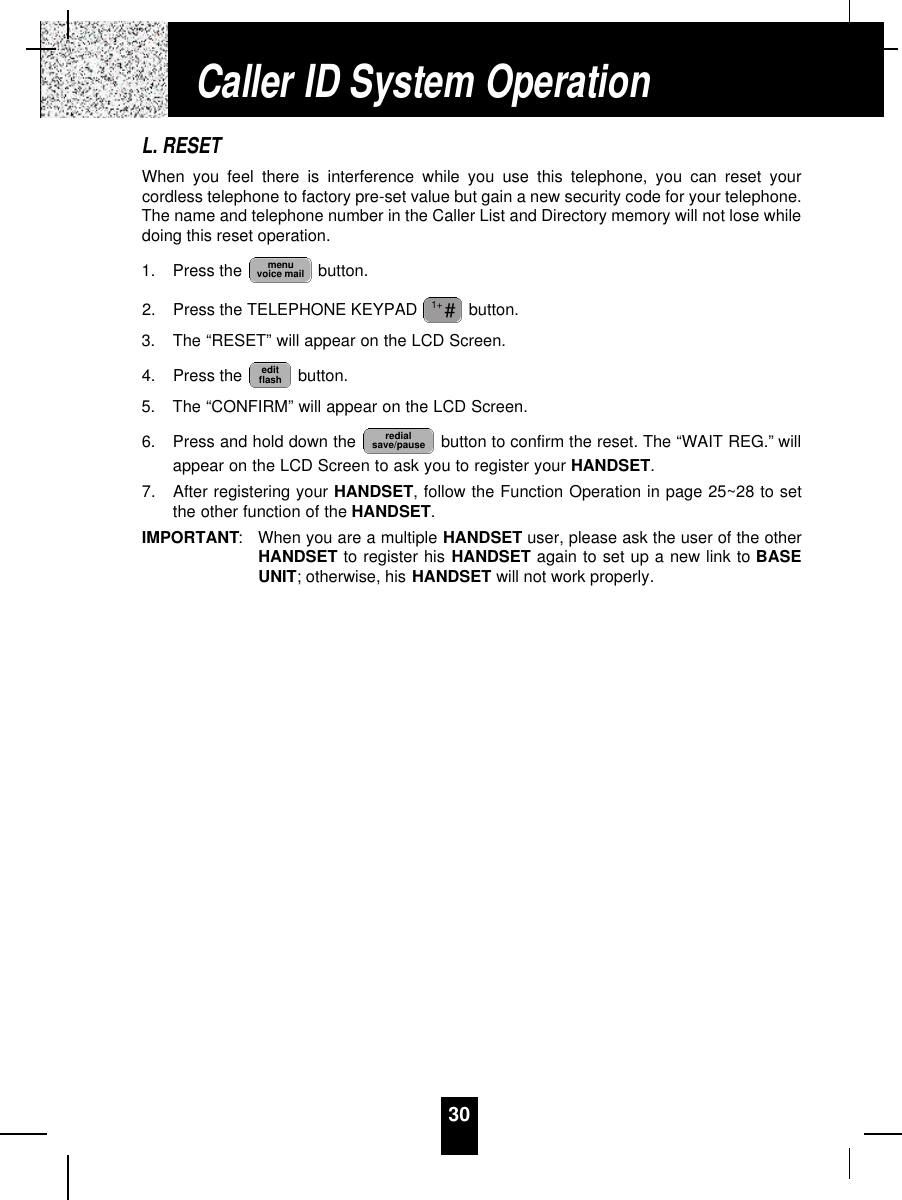 30L. RESETWhen you feel there is interference while you use this telephone, you can reset yourcordless telephone to factory pre-set value but gain a new security code for your telephone.The name and telephone number in the Caller List and Directory memory will not lose whiledoing this reset operation.1. Press the  button.2. Press the TELEPHONE KEYPAD  button.3. The “RESET” will appear on the LCD Screen.4. Press the  button.5. The “CONFIRM” will appear on the LCD Screen.6. Press and hold down the  button to confirm the reset. The “WAIT REG.” willappear on the LCD Screen to ask you to register your HANDSET.7. After registering your HANDSET, follow the Function Operation in page 25~28 to setthe other function of the HANDSET.IMPORTANT:When you are a multiple HANDSET user, please ask the user of the otherHANDSET to register his HANDSET again to set up a new link to BASEUNIT; otherwise, his HANDSET will not work properly.redialsave/pauseeditflash#1+menuvoice mailCaller ID System Operation