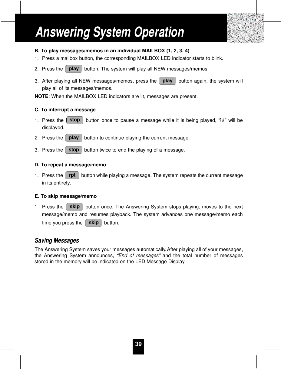 39B. To play messages/memos in an individual MAILBOX (1, 2, 3, 4)1. Press a mailbox button, the corresponding MAILBOX LED indicator starts to blink.2. Press the  button. The system will play all NEW messages/memos.3. After playing all NEW messages/memos, press the  button again, the system willplay all of its messages/memos.NOTE: When the MAILBOX LED indicators are lit, messages are present.C. To interrupt a message1. Press the  button once to pause a message while it is being played, “PA” will bedisplayed.2. Press the  button to continue playing the current message.3. Press the  button twice to end the playing of a message.D. To repeat a message/memo1. Press the  button while playing a message. The system repeats the current messagein its entirety.E. To skip message/memo1. Press the  button once. The Answering System stops playing, moves to the nextmessage/memo and resumes playback. The system advances one message/memo eachtime you press the  button.Saving MessagesThe Answering System saves your messages automatically. After playing all of your messages,the Answering System announces, “End of messages” and the total number of messagesstored in the memory will be indicated on the LED Message Display.skipskiprptstopplaystopplayplayAnswering System Operation