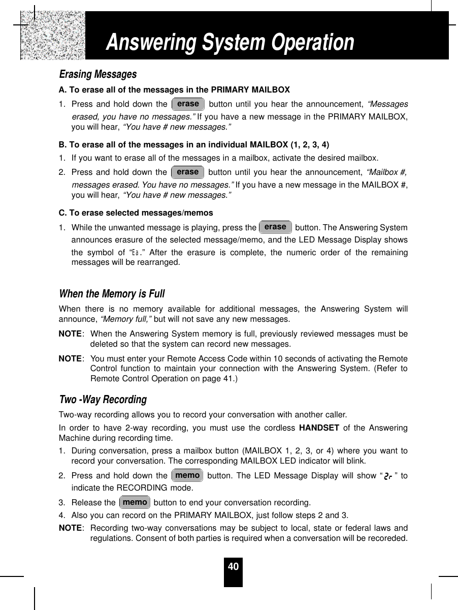 40Erasing MessagesA. To erase all of the messages in the PRIMARY MAILBOX1. Press and hold down the  button until you hear the announcement, “Messageserased, you have no messages.” If you have a new message in the PRIMARY MAILBOX,you will hear, “You have # new messages.”B. To erase all of the messages in an individual MAILBOX (1, 2, 3, 4)1. If you want to erase all of the messages in a mailbox, activate the desired mailbox.2. Press and hold down the  button until you hear the announcement, “Mailbox #,messages erased. You have no messages.” If you have a new message in the MAILBOX #,you will hear, “You have # new messages.”C. To erase selected messages/memos1. While the unwanted message is playing, press the  button. The Answering Systemannounces erasure of the selected message/memo, and the LED Message Display showsthe symbol of “Ea.” After the erasure is complete, the numeric order of the remainingmessages will be rearranged.When the Memory is FullWhen there is no memory available for additional messages, the Answering System willannounce, “Memory full,” but will not save any new messages. NOTE:When the Answering System memory is full, previously reviewed messages must bedeleted so that the system can record new messages.NOTE: You must enter your Remote Access Code within 10 seconds of activating the RemoteControl function to maintain your connection with the Answering System. (Refer toRemote Control Operation on page 41.)Two -Way RecordingTwo-way recording allows you to record your conversation with another caller.In order to have 2-way recording, you must use the cordless HANDSET of the AnsweringMachine during recording time.1. During conversation, press a mailbox button (MAILBOX 1, 2, 3, or 4) where you want torecord your conversation. The corresponding MAILBOX LED indicator will blink.2. Press and hold down the  button. The LED Message Display will show “ ” toindicate the RECORDING mode.3. Release the  button to end your conversation recording.4. Also you can record on the PRIMARY MAILBOX, just follow steps 2 and 3.NOTE:Recording two-way conversations may be subject to local, state or federal laws andregulations. Consent of both parties is required when a conversation will be recoreded.memomemoeraseeraseeraseAnswering System Operation