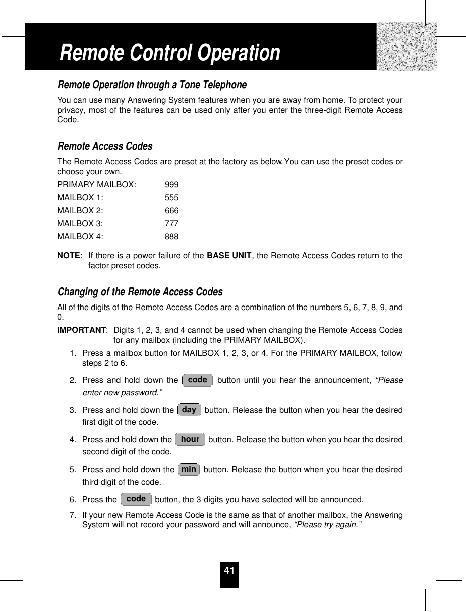 41Remote Operation through a Tone TelephoneYou can use many Answering System features when you are away from home. To protect yourprivacy, most of the features can be used only after you enter the three-digit Remote AccessCode.Remote Access CodesThe Remote Access Codes are preset at the factory as below.You can use the preset codes orchoose your own.PRIMARY MAILBOX: 999MAILBOX 1: 555MAILBOX 2: 666MAILBOX 3: 777MAILBOX 4: 888NOTE:If there is a power failure of the BASE UNIT, the Remote Access Codes return to thefactor preset codes.Changing of the Remote Access CodesAll of the digits of the Remote Access Codes are a combination of the numbers 5, 6, 7, 8, 9, and0.IMPORTANT:Digits 1, 2, 3, and 4 cannot be used when changing the Remote Access Codesfor any mailbox (including the PRIMARY MAILBOX).1. Press a mailbox button for MAILBOX 1, 2, 3, or 4. For the PRIMARY MAILBOX, followsteps 2 to 6.2. Press and hold down the  button until you hear the announcement, “Pleaseenter new password.”3. Press and hold down the  button. Release the button when you hear the desiredfirst digit of the code.4. Press and hold down the  button. Release the button when you hear the desiredsecond digit of the code.5. Press and hold down the  button. Release the button when you hear the desiredthird digit of the code.6. Press the  button, the 3-digits you have selected will be announced.7. If your new Remote Access Code is the same as that of another mailbox, the AnsweringSystem will not record your password and will announce, “Please try again.”codeminhourdaycodeRemote Control Operation