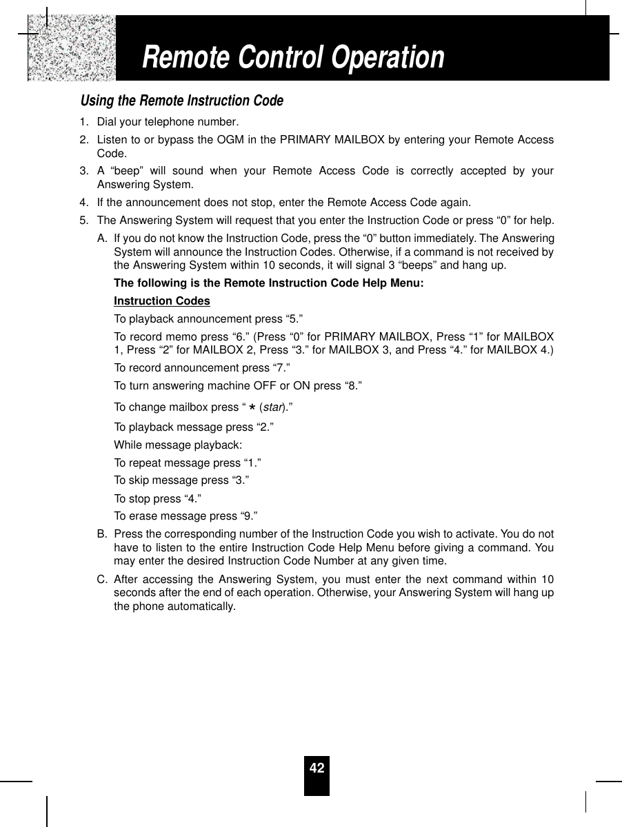 42Using the Remote Instruction Code1. Dial your telephone number.2. Listen to or bypass the OGM in the PRIMARY MAILBOX by entering your Remote AccessCode.3. A “beep” will sound when your Remote Access Code is correctly accepted by yourAnswering System.4. If the announcement does not stop, enter the Remote Access Code again.5. The Answering System will request that you enter the Instruction Code or press “0” for help.A. If you do not know the Instruction Code, press the “0” button immediately. The AnsweringSystem will announce the Instruction Codes. Otherwise, if a command is not received bythe Answering System within 10 seconds, it will signal 3 “beeps” and hang up.The following is the Remote Instruction Code Help Menu:Instruction CodesTo playback announcement press “5.”To record memo press “6.” (Press “0” for PRIMARY MAILBOX, Press “1” for MAILBOX1, Press “2” for MAILBOX 2, Press “3.” for MAILBOX 3, and Press “4.” for MAILBOX 4.)To record announcement press “7.”To turn answering machine OFF or ON press “8.”To change mailbox press “ (star).”To playback message press “2.”While message playback:To repeat message press “1.”To skip message press “3.”To stop press “4.”To erase message press “9.”B. Press the corresponding number of the Instruction Code you wish to activate. You do nothave to listen to the entire Instruction Code Help Menu before giving a command. Youmay enter the desired Instruction Code Number at any given time.C. After accessing the Answering System, you must enter the next command within 10seconds after the end of each operation. Otherwise, your Answering System will hang upthe phone automatically.*Remote Control Operation
