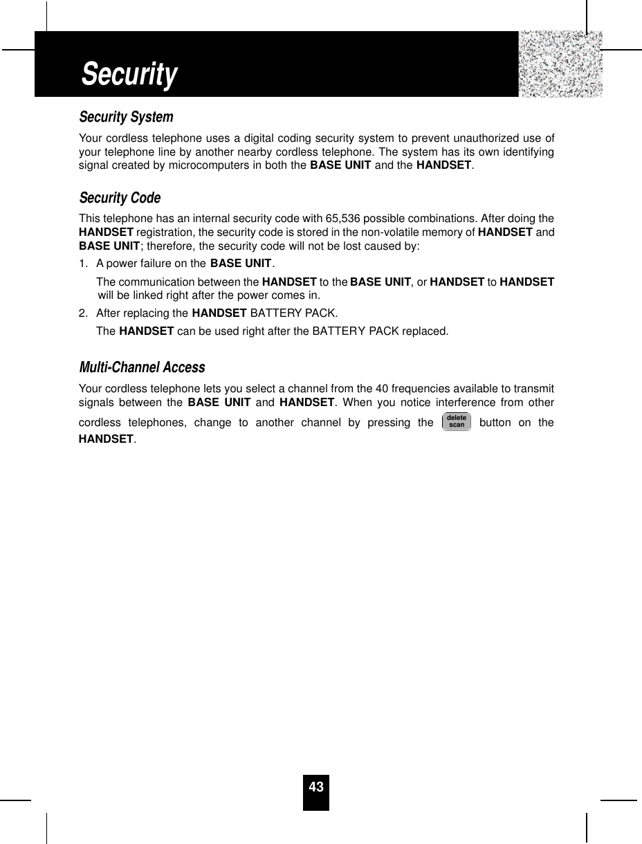 43Security SystemYour cordless telephone uses a digital coding security system to prevent unauthorized use ofyour telephone line by another nearby cordless telephone. The system has its own identifyingsignal created by microcomputers in both the BASE UNIT and the HANDSET.Security CodeThis telephone has an internal security code with 65,536 possible combinations. After doing theHANDSET registration, the security code is stored in the non-volatile memory of HANDSET andBASE UNIT; therefore, the security code will not be lost caused by:1. A power failure on the BASE UNIT.The communication between the HANDSET to the BASE UNIT, or HANDSET to HANDSETwill be linked right after the power comes in.2. After replacing the HANDSET BATTERY PACK.The HANDSET can be used right after the BATTERY PACK replaced.Multi-Channel AccessYour cordless telephone lets you select a channel from the 40 frequencies available to transmitsignals between the BASE UNIT and HANDSET. When you notice interference from othercordless telephones, change to another channel by pressing the  button on theHANDSET.deletescanSecurity