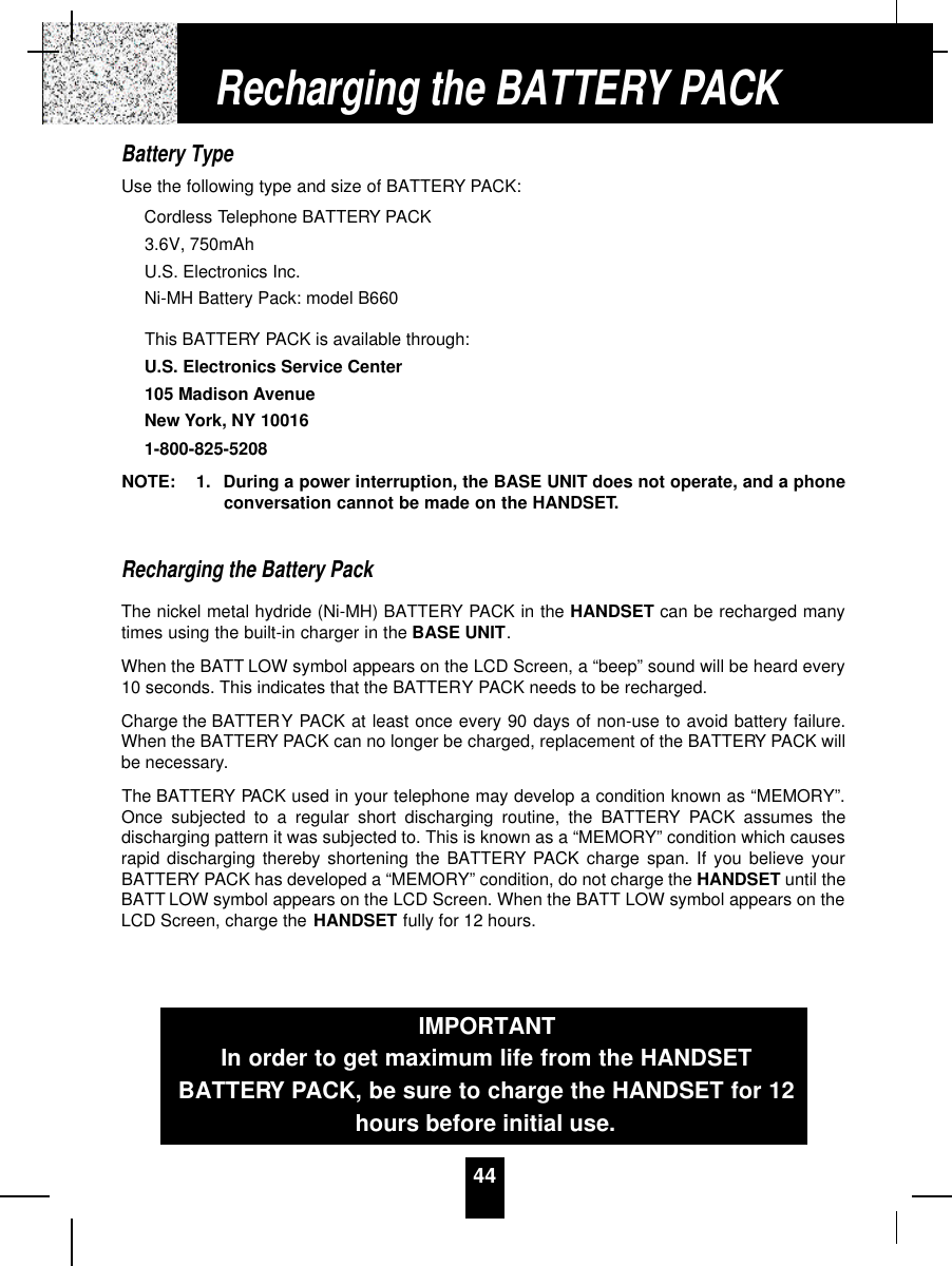 44Battery TypeUse the following type and size of BATTERY PACK:Cordless Telephone BATTERY PACK3.6V, 750mAhU.S. Electronics Inc.Ni-MH Battery Pack: model B660This BATTERY PACK is available through:U.S. Electronics Service Center105 Madison AvenueNew York, NY 100161-800-825-5208NOTE: 1. During a power interruption, the BASE UNIT does not operate, and a phoneconversation cannot be made on the HANDSET.Recharging the Battery PackThe nickel metal hydride (Ni-MH) BATTERY PACK in the HANDSET can be recharged manytimes using the built-in charger in the BASE UNIT.When the BATT LOW symbol appears on the LCD Screen, a “beep” sound will be heard every10 seconds. This indicates that the BATTERY PACK needs to be recharged.Charge the BATTERY PACK at least once every 90 days of non-use to avoid battery failure.When the BATTERY PACK can no longer be charged, replacement of the BATTERY PACK willbe necessary.The BATTERY PACK used in your telephone may develop a condition known as “MEMORY”.Once subjected to a regular short discharging routine, the BATTERY PACK assumes thedischarging pattern it was subjected to. This is known as a “MEMORY” condition which causesrapid discharging thereby shortening the BATTERY PACK charge span. If you believe yourBATTERY PACK has developed a “MEMORY” condition, do not charge the HANDSET until theBATT LOW symbol appears on the LCD Screen. When the BATT LOW symbol appears on theLCD Screen, charge the HANDSET fully for 12 hours.IMPORTANTIn order to get maximum life from the HANDSETBATTERY PACK, be sure to charge the HANDSET for 12hours before initial use.Recharging the BATTERY PACK