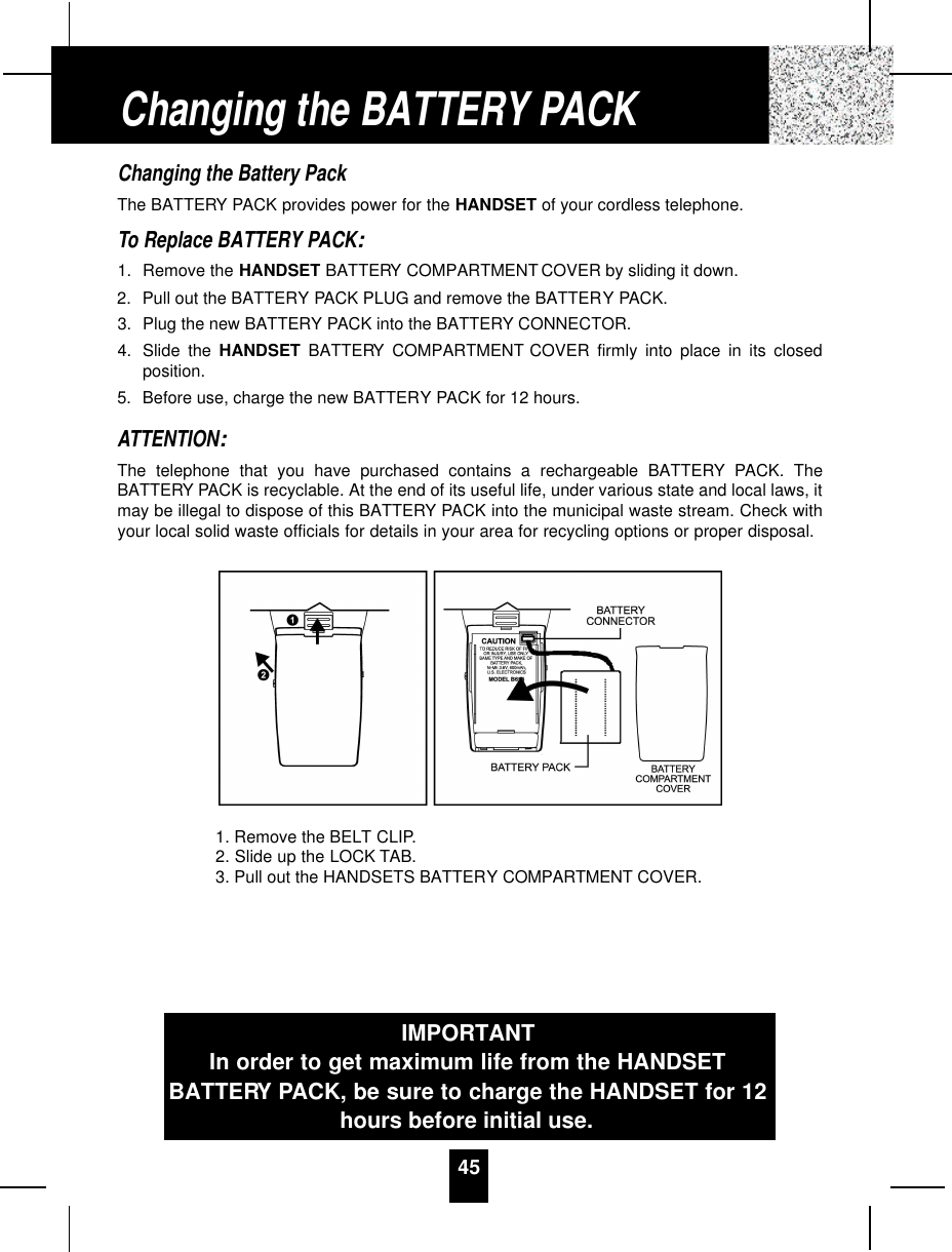 Changing the Battery PackThe BATTERY PACK provides power for the HANDSET of your cordless telephone.To Replace BATTERY PACK:1. Remove the HANDSET BATTERY COMPARTMENT COVER by sliding it down.2. Pull out the BATTERY PACK PLUG and remove the BATTERY PACK.3. Plug the new BATTERY PACK into the BATTERY CONNECTOR.4. Slide the HANDSET BATTERY COMPARTMENT COVER firmly into place in its closedposition.5. Before use, charge the new BATTERY PACK for 12 hours.ATTENTION:The telephone that you have purchased contains a rechargeable BATTERY PACK. TheBATTERY PACK is recyclable. At the end of its useful life, under various state and local laws, itmay be illegal to dispose of this BATTERY PACK into the municipal waste stream. Check withyour local solid waste officials for details in your area for recycling options or proper disposal.Changing the BATTERY PACKIMPORTANTIn order to get maximum life from the HANDSETBATTERY PACK, be sure to charge the HANDSET for 12hours before initial use.1. Remove the BELT CLIP.2. Slide up the LOCK TAB.3. Pull out the HANDSETS BATTERY COMPARTMENT COVER.45