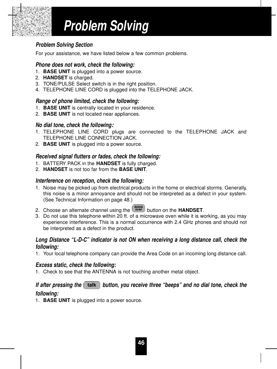 46Problem Solving SectionFor your assistance, we have listed below a few common problems.Phone does not work, check the following:1. BASE UNIT is plugged into a power source.2. HANDSET is charged.3. TONE/PULSE Select switch is in the right position.4. TELEPHONE LINE CORD is plugged into the TELEPHONE JACK.Range of phone limited, check the following:1. BASE UNIT is centrally located in your residence.2. BASE UNIT is not located near appliances.No dial tone, check the following:1. TELEPHONE  LINE  CORD  plugs  are  connected  to  the  TELEPHONE  JACK  andTELEPHONE LINE CONNECTION JACK.2. BASE UNIT is plugged into a power source.Received signal flutters or fades, check the following:1. BATTERY PACK in the HANDSET is fully charged.2. HANDSET is not too far from the BASE UNIT.Interference on reception, check the following:1. Noise may be picked up from electrical products in the home or electrical storms. Generally,this noise is a minor annoyance and should not be interpreted as a defect in your system.(See Technical Information on page 48.)2. Choose an alternate channel using the  button on the HANDSET.3. Do not use this telephone within 20 ft. of a microwave oven while it is working, as you mayexperience interference. This is a normal occurrence with 2.4 GHz phones and should notbe interpreted as a defect in the product.Long Distance “L-D-C” indicator is not ON when receiving a long distance call, check thefollowing:1. Your local telephone company can provide the Area Code on an incoming long distance call.Excess static, check the following:1. Check to see that the ANTENNA is not touching another metal object.If after pressing the  button, you receive three “beeps” and no dial tone, check thefollowing:1. BASE UNIT is plugged into a power source.talkdeletescanProblem Solving