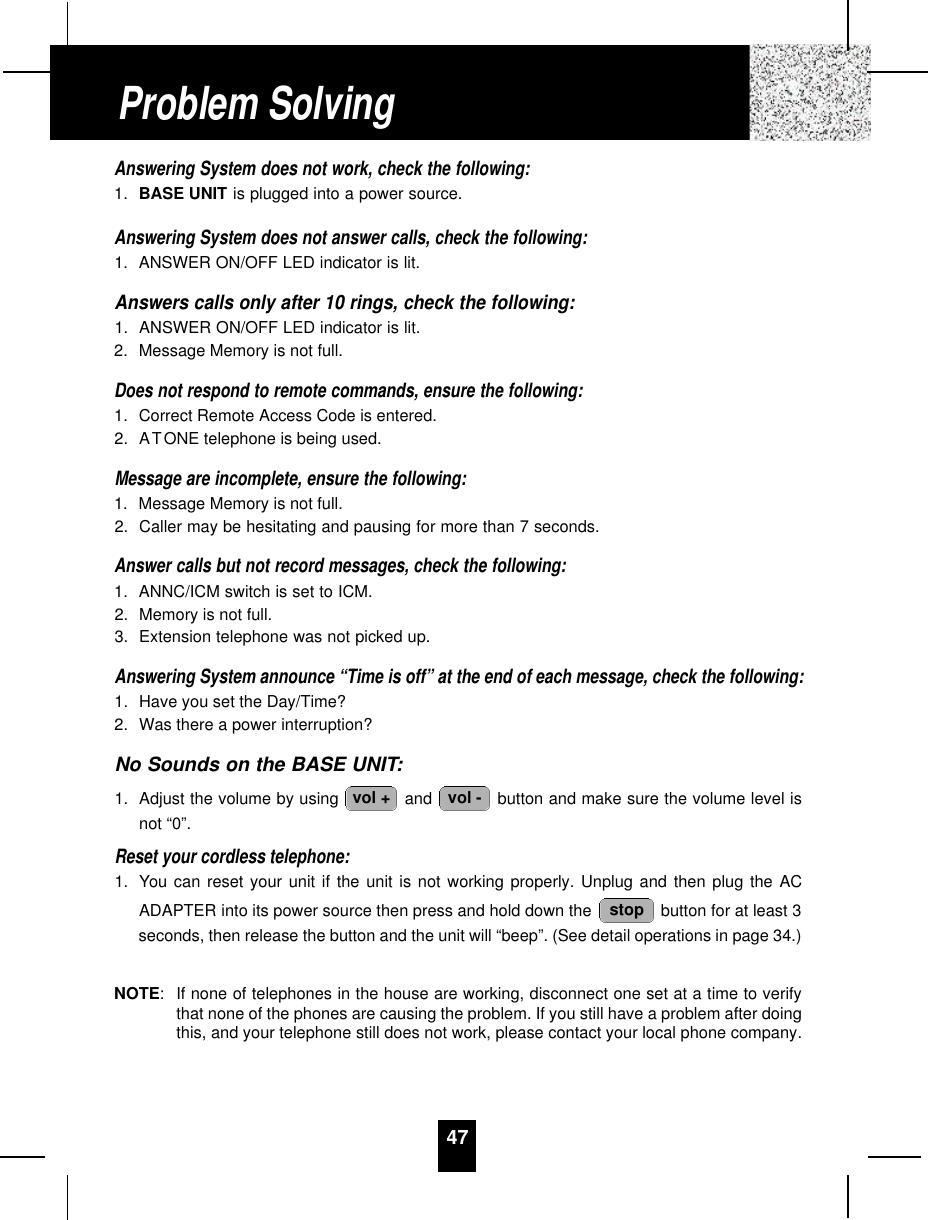 47Answering System does not work, check the following:1. BASE UNIT is plugged into a power source.Answering System does not answer calls, check the following:1. ANSWER ON/OFF LED indicator is lit.Answers calls only after 10 rings, check the following:1. ANSWER ON/OFF LED indicator is lit.2. Message Memory is not full.Does not respond to remote commands, ensure the following:1. Correct Remote Access Code is entered.2. ATONE telephone is being used.Message are incomplete, ensure the following:1. Message Memory is not full.2. Caller may be hesitating and pausing for more than 7 seconds.Answer calls but not record messages, check the following:1. ANNC/ICM switch is set to ICM.2. Memory is not full.3. Extension telephone was not picked up.Answering System announce “Time is off” at the end of each message, check the following:1. Have you set the Day/Time?2. Was there a power interruption?No Sounds on the BASE UNIT:1. Adjust the volume by using  and  button and make sure the volume level isnot “0”.Reset your cordless telephone:1. You can reset your unit if the unit is not working properly. Unplug and then plug the ACADAPTER into its power source then press and hold down the  button for at least 3seconds, then release the button and the unit will “beep”. (See detail operations in page 34.)NOTE:If none of telephones in the house are working, disconnect one set at a time to verifythat none of the phones are causing the problem. If you still have a problem after doingthis, and your telephone still does not work, please contact your local phone company.stopvol -vol +Problem Solving