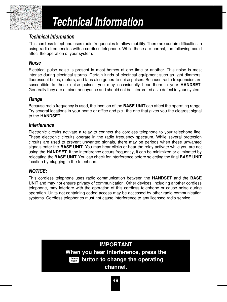 48Technical InformationThis cordless telephone uses radio frequencies to allow mobility. There are certain difficulties inusing radio frequencies with a cordless telephone. While these are normal, the following couldaffect the operation of your system.NoiseElectrical pulse noise is present in most homes at one time or another. This noise is mostintense during electrical storms. Certain kinds of electrical equipment such as light dimmers,fluorescent bulbs, motors, and fans also generate noise pulses. Because radio frequencies aresusceptible to these noise pulses, you may occasionally hear them in your HANDSET.Generally they are a minor annoyance and should not be interpreted as a defect in your system.RangeBecause radio frequency is used, the location of the BASE UNIT can affect the operating range.Try several locations in your home or office and pick the one that gives you the clearest signalto the HANDSET.InterferenceElectronic circuits activate a relay to connect the cordless telephone to your telephone line.These electronic circuits operate in the radio frequency spectrum. While several protectioncircuits are used to prevent unwanted signals, there may be periods when these unwantedsignals enter the BASE UNIT. You may hear clicks or hear the relay activate while you are notusing the HANDSET. If the interference occurs frequently, it can be minimized or eliminated byrelocating the BASE UNIT.You can check for interference before selecting the final BASE UNITlocation by plugging in the telephone.NOTICE:This cordless telephone uses radio communication between the HANDSET and the BASEUNIT and may not ensure privacy of communication. Other devices, including another cordlesstelephone, may interfere with the operation of this cordless telephone or cause noise duringoperation. Units not containing coded access may be accessed by other radio communicationsystems. Cordless telephones must not cause interference to any licensed radio service.Technical InformationIMPORTANTWhen you hear interference, press thebutton to change the operatingchannel.deletescan