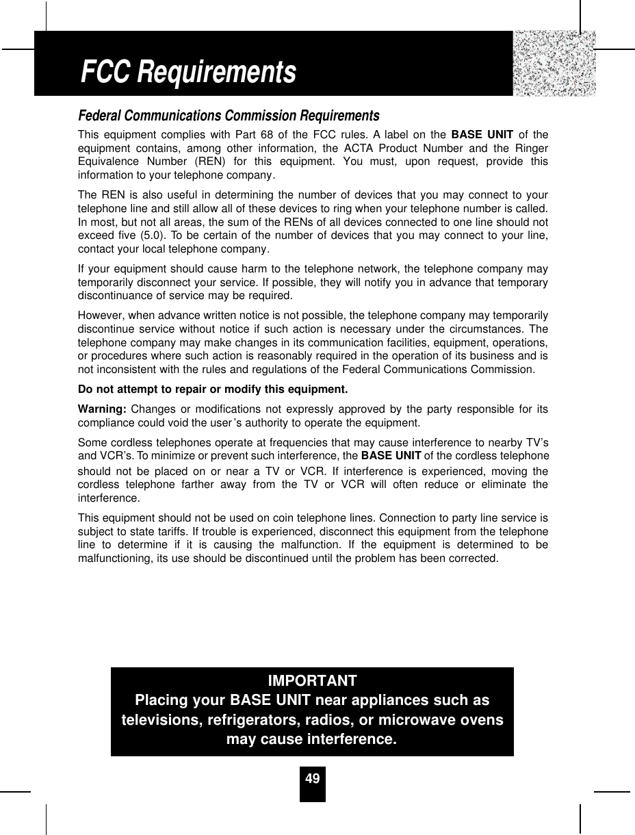 49Federal Communications Commission RequirementsThis equipment complies with Part 68 of the FCC rules. A label on the BASE UNIT of theequipment contains, among other information, the ACTA Product Number and the RingerEquivalence  Number  (REN)  for  this  equipment.  You  must,  upon  request,  provide  thisinformation to your telephone company.The REN is also useful in determining the number of devices that you may connect to yourtelephone line and still allow all of these devices to ring when your telephone number is called.In most, but not all areas, the sum of the RENs of all devices connected to one line should notexceed five (5.0). To be certain of the number of devices that you may connect to your line,contact your local telephone company.If your equipment should cause harm to the telephone network, the telephone company maytemporarily disconnect your service. If possible, they will notify you in advance that temporarydiscontinuance of service may be required.However, when advance written notice is not possible, the telephone company may temporarilydiscontinue service without notice if such action is necessary under the circumstances. Thetelephone company may make changes in its communication facilities, equipment, operations,or procedures where such action is reasonably required in the operation of its business and isnot inconsistent with the rules and regulations of the Federal Communications Commission.Do not attempt to repair or modify this equipment.Warning: Changes or modifications not expressly approved by the party responsible for itscompliance could void the user’s authority to operate the equipment.Some cordless telephones operate at frequencies that may cause interference to nearby TV’sand VCR’s. To minimize or prevent such interference, the BASE UNIT of the cordless telephoneshould not be placed on or near a TV or VCR. If interference is experienced, moving thecordless telephone farther away from the TV or VCR will often reduce or eliminate theinterference.This equipment should not be used on coin telephone lines. Connection to party line service issubject to state tariffs. If trouble is experienced, disconnect this equipment from the telephoneline to determine if it is causing the malfunction. If the equipment is determined to bemalfunctioning, its use should be discontinued until the problem has been corrected.FCC RequirementsIMPORTANTPlacing your BASE UNIT near appliances such astelevisions, refrigerators, radios, or microwave ovensmay cause interference.