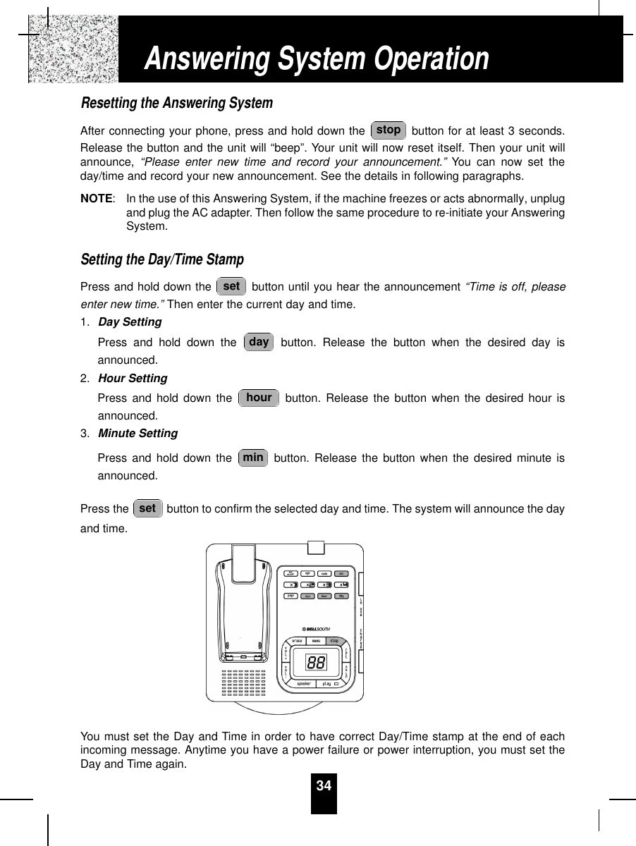 34Resetting the Answering SystemAfter connecting your phone, press and hold down the  button for at least 3 seconds.Release the button and the unit will “beep”. Your unit will now reset itself. Then your unit willannounce, “Please enter new time and record your announcement.” You can now set theday/time and record your new announcement. See the details in following paragraphs.NOTE:In the use of this Answering System, if the machine freezes or acts abnormally, unplugand plug the AC adapter. Then follow the same procedure to re-initiate your AnsweringSystem.Setting the Day/Time StampPress and hold down the  button until you hear the announcement “Time is off, pleaseenter new time.” Then enter the current day and time.1. Day SettingPress and hold down the  button. Release the button when the desired day isannounced.2. Hour SettingPress and hold down the  button. Release the button when the desired hour isannounced.3. Minute SettingPress and hold down the  button. Release the button when the desired minute isannounced.Press the  button to confirm the selected day and time. The system will announce the dayand time.You must set the Day and Time in order to have correct Day/Time stamp at the end of eachincoming message. Anytime you have a power failure or power interruption, you must set theDay and Time again.setminhourdaysetstopAnswering System Operation