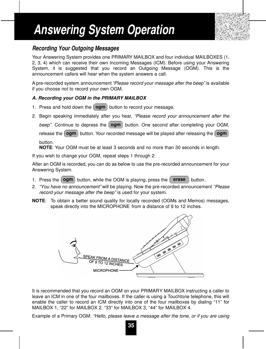 Recording Your Outgoing MessagesYour Answering System provides one PRIMARY MAILBOX and four individual MAILBOXES (1,2, 3, 4) which can receive their own Incoming Messages (ICM). Before using your AnsweringSystem,  it  is  suggested  that  you  record  an  Outgoing  Message  (OGM).  This  is  theannouncement callers will hear when the system answers a call.Apre-recorded system announcement “Please record your message after the beep” is availableif you choose not to record your own OGM.A. Recording your OGM in the PRIMARY MAILBOX1. Press and hold down the  button to record your message.2. Begin speaking immediately after you hear, “Please record your announcement after thebeep”. Continue to depress the  button. One second after completing your OGM,release the  button. Your recorded message will be played after releasing the button.NOTE: Your OGM must be at least 3 seconds and no more than 30 seconds in length.If you wish to change your OGM, repeat steps 1 through 2.After an OGM is recorded, you can do as below to use the pre-recorded announcement for yourAnswering System.1. Press the  button, while the OGM is playing, press the  button.2. “You have no announcement” will be playing. Now the pre-recorded announcement “Pleaserecord your message after the beep” is used for your system.NOTE: To obtain a better sound quality for locally recorded (OGMs and Memos) messages,speak directly into the MICROPHONE from a distance of 9 to 12 inches.It is recommended that you record an OGM on your PRIMARY MAILBOX instructing a caller toleave an ICM in one of the four mailboxes. If the caller is using a Touchtone telephone, this willenable the caller to record an ICM directly into one of the four mailboxes by dialing “11” forMAILBOX 1, “22” for MAILBOX 2, “33” for MAILBOX 3, “44” for MAILBOX 4.Example of a Primary OGM: “Hello, please leave a message after the tone, or if you are using eraseogmogmogmogmogmAnswering System Operation35