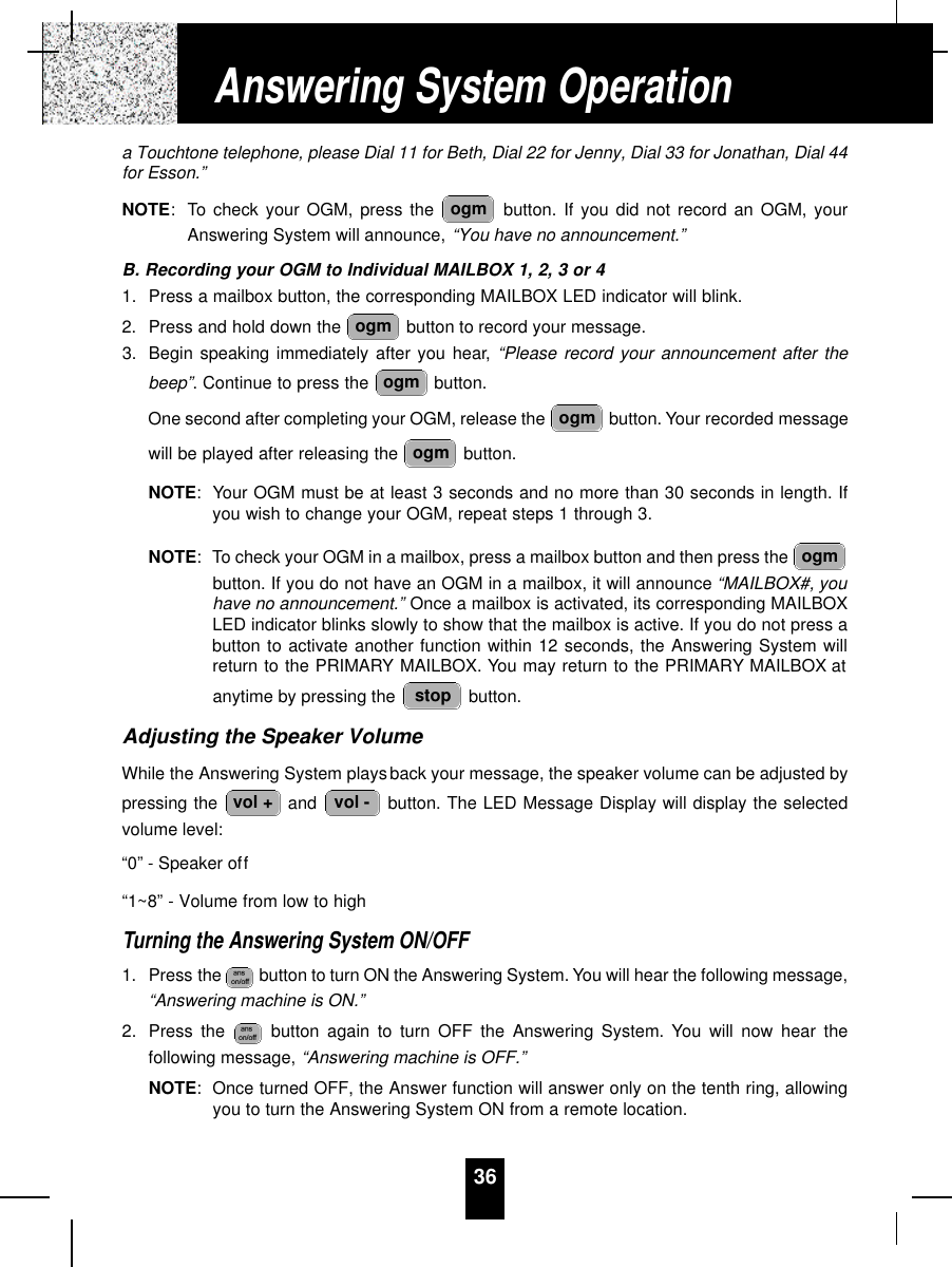 36a Touchtone telephone, please Dial 11 for Beth, Dial 22 for Jenny, Dial 33 for Jonathan, Dial 44for Esson.”NOTE: To check your OGM, press the  button. If you did not record an OGM, yourAnswering System will announce, “You have no announcement.”B. Recording your OGM to Individual MAILBOX 1, 2, 3 or 41. Press a mailbox button, the corresponding MAILBOX LED indicator will blink.2. Press and hold down the  button to record your message.3. Begin speaking immediately after you hear, “Please record your announcement after thebeep”. Continue to press the  button.One second after completing your OGM, release the  button. Your recorded messagewill be played after releasing the  button.NOTE: Your OGM must be at least 3 seconds and no more than 30 seconds in length. Ifyou wish to change your OGM, repeat steps 1 through 3.NOTE: To check your OGM in a mailbox, press a mailbox button and then press the button. If you do not have an OGM in a mailbox, it will announce “MAILBOX#, youhave no announcement.” Once a mailbox is activated, its corresponding MAILBOXLED indicator blinks slowly to show that the mailbox is active. If you do not press abutton to activate another function within 12 seconds, the Answering System willreturn to the PRIMARY MAILBOX. You may return to the PRIMARY MAILBOX atanytime by pressing the  button.Adjusting the Speaker VolumeWhile the Answering System playsback your message, the speaker volume can be adjusted bypressing the  and  button. The LED Message Display will display the selectedvolume level:“0” - Speaker off“1~8” - Volume from low to highTurning the Answering System ON/OFF1. Press the  button to turn ON the Answering System. You will hear the following message,“Answering machine is ON.”2. Press the  button again to turn OFF the Answering System. You will now hear thefollowing message, “Answering machine is OFF.”NOTE:Once turned OFF, the Answer function will answer only on the tenth ring, allowingyou to turn the Answering System ON from a remote location.vol -vol +stopogmogmogmogmogmogmAnswering System Operation