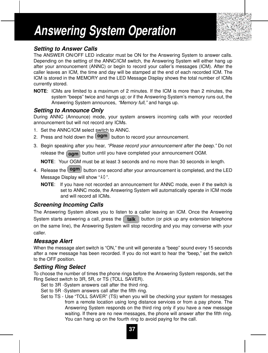 Setting to Answer CallsThe ANSWER ON/OFF LED indicator must be ON for the Answering System to answer calls.Depending on the setting of the ANNC/ICM switch, the Answering System will either hang upafter your announcement (ANNC) or begin to record your caller’s messages (ICM). After thecaller leaves an ICM, the time and day will be stamped at the end of each recorded ICM. TheICM is stored in the MEMORY and the LED Message Display shows the total number of ICMscurrently stored.NOTE:ICMs are limited to a maximum of 2 minutes. If the ICM is more than 2 minutes, thesystem “beeps” twice and hangs up; or if the Answering System’s memory runs out, theAnswering System announces, “Memory full,” and hangs up.Setting to Announce OnlyDuring ANNC (Announce) mode, your system answers incoming calls with your recordedannouncement but will not record any ICMs.1. Set the ANNC/ICM select switch to ANNC.2. Press and hold down the  button to record your announcement.3. Begin speaking after you hear, “Please record your announcement after the beep.” Do notrelease the  button until you have completed your announcement OGM.NOTE: Your OGM must be at least 3 seconds and no more than 30 seconds in length.4. Release the  button one second after your announcement is completed, and the LEDMessage Display will show “AO”.NOTE:If you have not recorded an announcement for ANNC mode, even if the switch isset to ANNC mode, the Answering System will automatically operate in ICM modeand will record all ICMs.Screening Incoming CallsThe Answering System allows you to listen to a caller leaving an ICM. Once the AnsweringSystem starts answering a call, press the  button (or pick up any extension telephoneon the same line), the Answering System will stop recording and you may converse with yourcaller.Message AlertWhen the message alert switch is “ON,” the unit will generate a “beep” sound every 15 secondsafter a new message has been recorded. If you do not want to hear the “beep,” set the switchto the OFF position.Setting Ring SelectTo choose the number of times the phone rings before the Answering System responds, set theRing Select switch to 3R, 5R, or TS (TOLL SAVER).Set to 3R -System answers call after the third ring.Set to 5R -System answers call after the fifth ring.Set to TS - Use “TOLL SAVER” (TS) when you will be checking your system for messagesfrom a remote location using long distance services or from a pay phone. TheAnswering System responds on the third ring only if you have a new messagewaiting. If there are no new messages, the phone will answer after the fifth ring.You can hang up on the fourth ring to avoid paying for the call.talkogmogmogmAnswering System Operation37