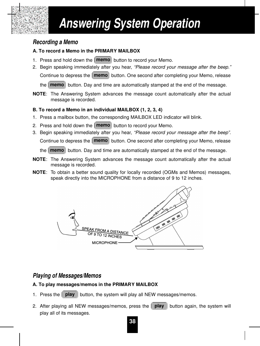 38Recording a MemoA. To record a Memo in the PRIMARY MAILBOX1. Press and hold down the  button to record your Memo.2. Begin speaking immediately after you hear, “Please record your message after the beep.”Continue to depress the  button. One second after completing your Memo, releasethe  button. Day and time are automatically stamped at the end of the message.NOTE:The Answering System advances the message count automatically after the actualmessage is recorded.B. To record a Memo in an individual MAILBOX (1, 2, 3, 4)1. Press a mailbox button, the corresponding MAILBOX LED indicator will blink.2. Press and hold down the  button to record your Memo.3. Begin speaking immediately after you hear, “Please record your message after the beep”.Continue to depress the  button. One second after completing your Memo, releasethe  button. Day and time are automatically stamped at the end of the message.NOTE:The Answering System advances the message count automatically after the actualmessage is recorded.NOTE: To obtain a better sound quality for locally recorded (OGMs and Memos) messages,speak directly into the MICROPHONE from a distance of 9 to 12 inches.Playing of Messages/MemosA. To play messages/memos in the PRIMARY MAILBOX1. Press the  button, the system will play all NEW messages/memos.2. After playing all NEW messages/memos, press the  button again, the system willplay all of its messages.playplaymemomemomemomemomemomemoAnswering System Operation