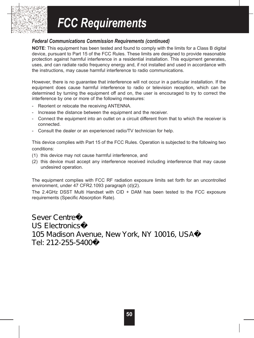 50Federal Communications Commission Requirements (continued)NOTE: This equipment has been tested and found to comply with the limits for a Class B digitaldevice, pursuant to Part 15 of the FCC Rules. These limits are designed to provide reasonableprotection against harmful interference in a residential installation. This equipment generates,uses, and can radiate radio frequency energy and, if not installed and used in accordance withthe instructions, may cause harmful interference to radio communications. However, there is no guarantee that interference will not occur in a particular installation. If theequipment  does  cause  harmful  interference  to  radio  or  television  reception,  which  can  bedetermined by turning the equipment off and on, the user is encouraged to try to correct theinterference by one or more of the following measures:- Reorient or relocate the receiving ANTENNA.- Increase the distance between the equipment and the receiver.- Connect the equipment into an outlet on a circuit different from that to which the receiver isconnected.- Consult the dealer or an experienced radio/TV technician for help.This device complies with Part 15 of the FCC Rules. Operation is subjected to the following twoconditions:(1) this device may not cause harmful interference, and(2) this device must accept  any interference received including interference that may  causeundesired operation.The equipment complies with  FCC RF radiation exposure limits set forth  for an uncontrolledenvironment, under 47 CFR2.1093 paragraph (d)(2).The  2.4GHz  DSST Multi  Handset  with  CID  +  DAM  has  been  tested  to  the  FCC  exposurerequirements (Specific Absorption Rate).FCC RequirementsSever CentreUS Electronics105 Madison Avenue, New York, NY 10016, USATel: 212-255-5400