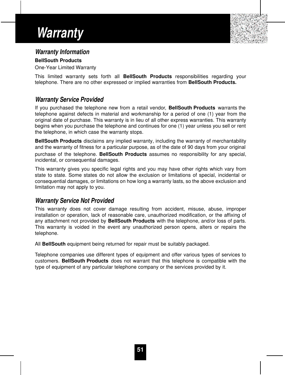 51Warranty InformationBellSouth ProductsOne-Year Limited WarrantyThis limited warranty sets forth all BellSouth Products responsibilities regarding yourtelephone. There are no other expressed or implied warranties from BellSouth Products.Warranty Service ProvidedIf you purchased the telephone new from a retail vendor, BellSouth Products warrants thetelephone against defects in material and workmanship for a period of one (1) year from theoriginal date of purchase. This warranty is in lieu of all other express warranties. This warrantybegins when you purchase the telephone and continues for one (1) year unless you sell or rentthe telephone, in which case the warranty stops.BellSouth Products disclaims any implied warranty, including the warranty of merchantabilityand the warranty of fitness for a particular purpose, as of the date of 90 days from your originalpurchase of the telephone. BellSouth Products assumes no responsibility for any special,incidental, or consequential damages.This warranty gives you specific legal rights and you may have other rights which vary fromstate to state. Some states do not allow the exclusion or limitations of special, incidental orconsequential damages, or limitations on how long a warranty lasts, so the above exclusion andlimitation may not apply to you.Warranty Service Not ProvidedThis warranty does not cover damage resulting from accident, misuse, abuse, improperinstallation or operation, lack of reasonable care, unauthorized modification, or the affixing ofany attachment not provided by BellSouth Products with the telephone, and/or loss of parts.This warranty is voided in the event any unauthorized person opens, alters or repairs thetelephone.All BellSouth equipment being returned for repair must be suitably packaged.Telephone companies use different types of equipment and offer various types of services tocustomers. BellSouth Products does not warrant that this telephone is compatible with thetype of equipment of any particular telephone company or the services provided by it.Warranty