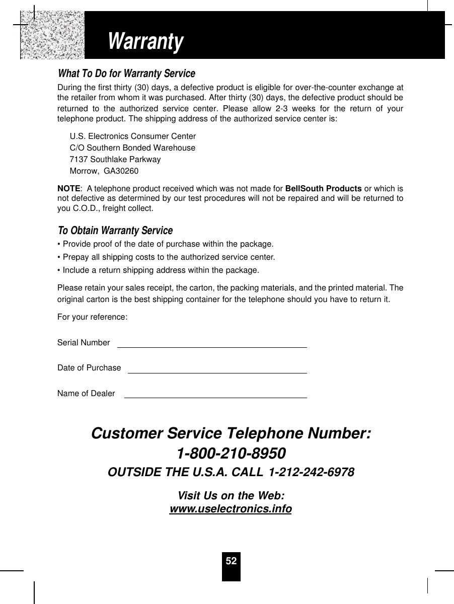 52What To Do for Warranty ServiceDuring the first thirty (30) days, a defective product is eligible for over-the-counter exchange atthe retailer from whom it was purchased. After thirty (30) days, the defective product should bereturned to the authorized service center. Please allow 2-3 weeks for the return of yourtelephone product. The shipping address of the authorized service center is:U.S. Electronics Consumer CenterC/O Southern Bonded Warehouse7137 Southlake ParkwayMorrow, GA30260NOTE: A telephone product received which was not made for BellSouth Products or which isnot defective as determined by our test procedures will not be repaired and will be returned toyou C.O.D., freight collect.To Obtain Warranty Service• Provide proof of the date of purchase within the package.• Prepay all shipping costs to the authorized service center.• Include a return shipping address within the package.Please retain your sales receipt, the carton, the packing materials, and the printed material. Theoriginal carton is the best shipping container for the telephone should you have to return it.For your reference:Serial NumberDate of PurchaseName of DealerCustomer Service Telephone Number:1-800-210-8950OUTSIDE THE U.S.A. CALL 1-212-242-6978Visit Us on the Web:www.uselectronics.infoWarranty