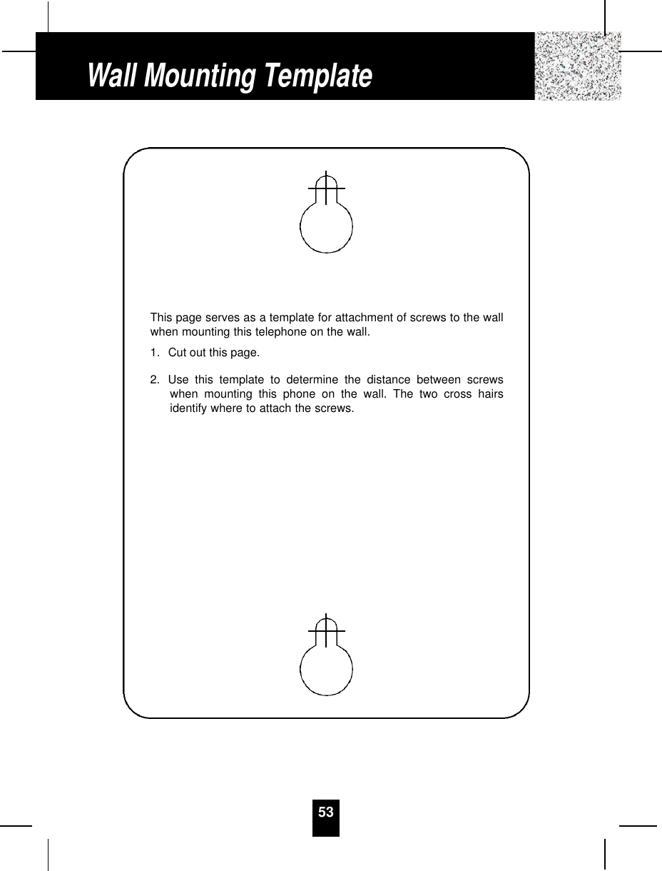 53Wall Mounting TemplateThis page serves as a template for attachment of screws to the wallwhen mounting this telephone on the wall.1. Cut out this page.2. Use this template to determine the distance between screwswhen mounting this phone on the wall. The two cross hairsidentify where to attach the screws.