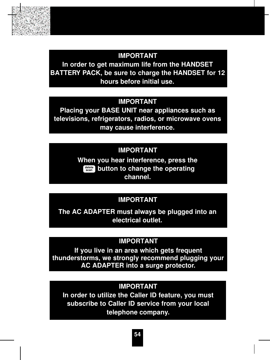 54IMPORTANTIn order to get maximum life from the HANDSETBATTERY PACK, be sure to charge the HANDSET for 12hours before initial use.IMPORTANTPlacing your BASE UNIT near appliances such astelevisions, refrigerators, radios, or microwave ovensmay cause interference.IMPORTANTWhen you hear interference, press thebutton to change the operatingchannel.deletescanIMPORTANTIf you live in an area which gets frequentthunderstorms, we strongly recommend plugging yourAC ADAPTER into a surge protector.IMPORTANTThe AC ADAPTER must always be plugged into anelectrical outlet.IMPORTANTIn order to utilize the Caller ID feature, you mustsubscribe to Caller ID service from your localtelephone company.