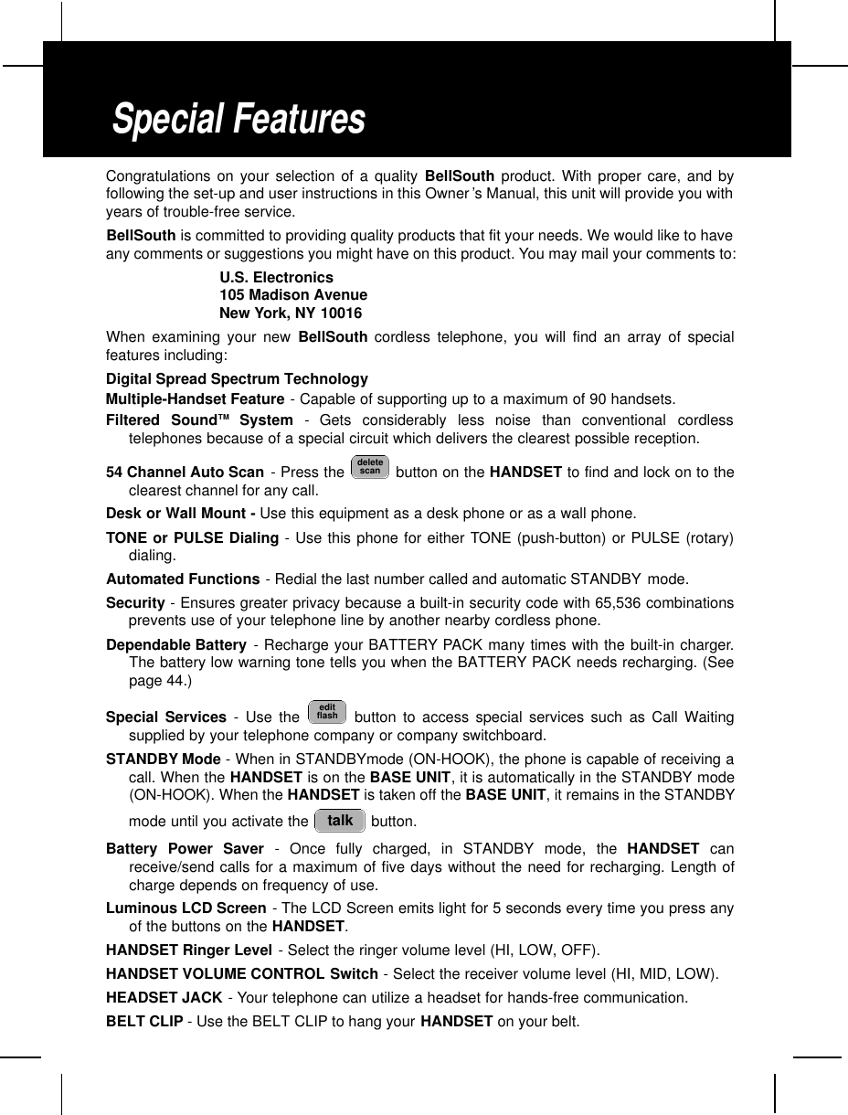 Congratulations on your selection of a quality BellSouth product. With proper care, and byfollowing the set-up and user instructions in this Owner ’s Manual, this unit will provide you withyears of trouble-free service.BellSouth is committed to providing quality products that fit your needs. We would like to haveany comments or suggestions you might have on this product. You may mail your comments to:U.S. Electronics105 Madison AvenueNew York, NY 10016When examining your new BellSouth cordless telephone, you will find an array of specialfeatures including:Digital Spread Spectrum TechnologyMultiple-Handset Feature - Capable of supporting up to a maximum of 90 handsets.Filtered  SoundT M S y s t e m -  Gets  considerably  less  noise  than  conventional  cordlesstelephones because of a special circuit which delivers the clearest possible reception.54 Channel Auto Scan - Press the  button on the HANDSET to find and lock on to theclearest channel for any call.Desk or Wall Mount - Use this equipment as a desk phone or as a wall phone.TONE or PULSE Dialing - Use this phone for either TONE (push-button) or PULSE (rotary)dialing.Automated Functions - Redial the last number called and automatic STANDBY mode.Security - Ensures greater privacy because a built-in security code with 65,536 combinationsprevents use of your telephone line by another nearby cordless phone.Dependable Battery - Recharge your BATTERY PACK many times with the built-in charger.The battery low warning tone tells you when the BATTERY PACK needs recharging. (Seepage 44.)Special Services - Use the  button to access special services such as Call Waitingsupplied by your telephone company or company switchboard.STANDBY Mode - When in STANDBYmode (ON-HOOK), the phone is capable of receiving acall. When the HANDSET is on the BASE UNIT, it is automatically in the STANDBY mode(ON-HOOK). When the HANDSET is taken off the BASE UNIT, it remains in the STANDBYmode until you activate the  button.Battery Power Saver - Once fully charged, in STANDBY mode, the HANDSET canreceive/send calls for a maximum of five days without the need for recharging. Length ofcharge depends on frequency of use.Luminous LCD Screen -The LCD Screen emits light for 5 seconds every time you press anyof the buttons on the HANDSET.HANDSET Ringer Level - Select the ringer volume level (HI, LOW, OFF).HANDSET VOLUME CONTROL Switch - Select the receiver volume level (HI, MID, LOW).HEADSET JACK - Your telephone can utilize a headset for hands-free communication.BELT CLIP - Use the BELT CLIP to hang your HANDSET on your belt.talkeditflashdeletescanSpecial Features