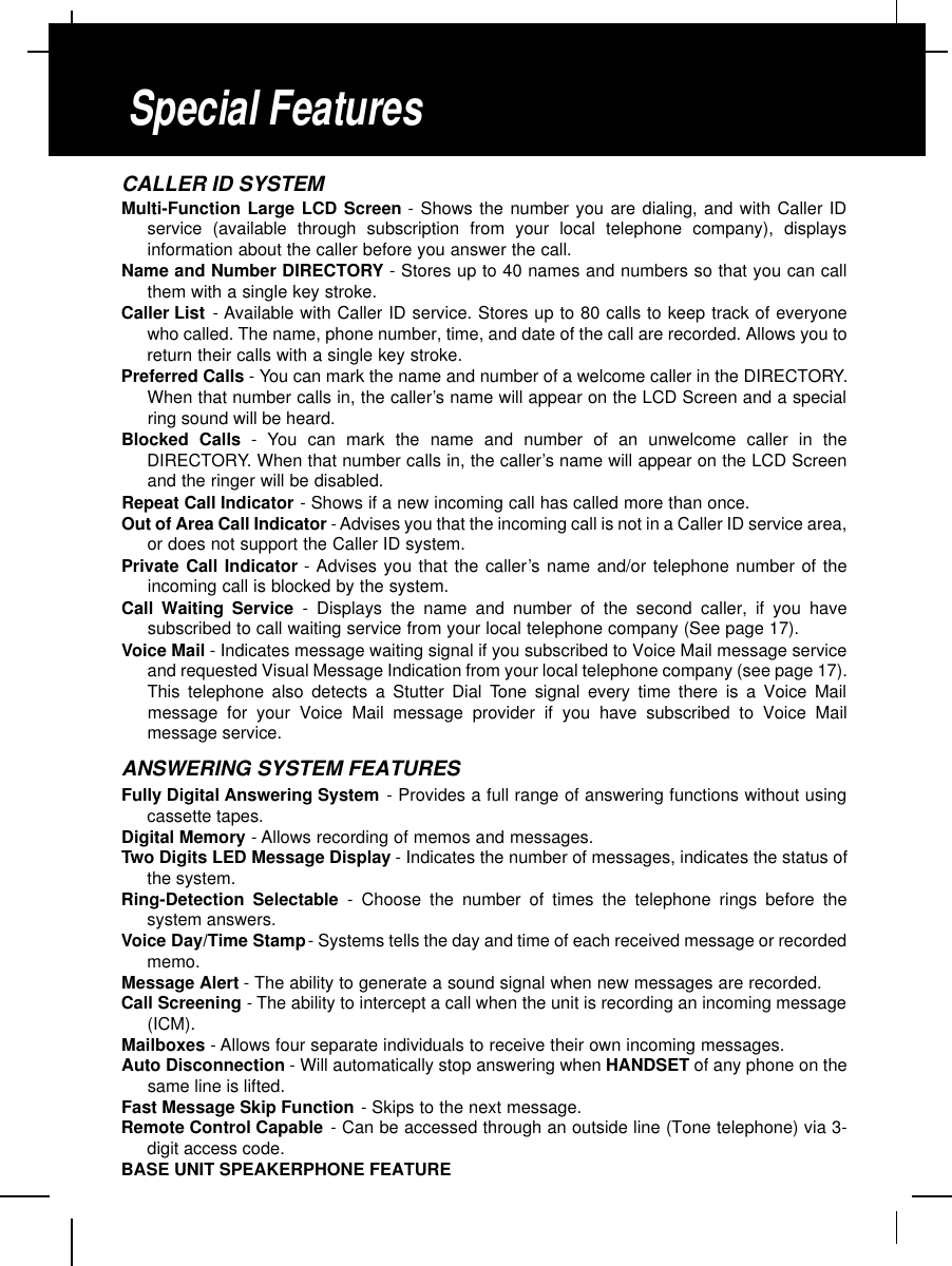 CALLER ID SYSTEMMulti-Function Large LCD Screen - Shows the number you are dialing, and with Caller IDservice (available through subscription from your local telephone company), displaysinformation about the caller before you answer the call.Name and Number DIRECTORY - Stores up to 40 names and numbers so that you can callthem with a single key stroke.Caller List - Available with Caller ID service. Stores up to 80 calls to keep track of everyonewho called. The name, phone number, time, and date of the call are recorded. Allows you toreturn their calls with a single key stroke.Preferred Calls - You can mark the name and number of a welcome caller in the DIRECTORY.When that number calls in, the caller’s name will appear on the LCD Screen and a specialring sound will be heard.Blocked Calls - You can mark the name and number of an unwelcome caller in theDIRECTORY. When that number calls in, the caller’s name will appear on the LCD Screenand the ringer will be disabled.Repeat Call Indicator - Shows if a new incoming call has called more than once.Out of Area Call Indicator -Advises you that the incoming call is not in a Caller ID service area,or does not support the Caller ID system.Private Call Indicator - Advises you that the caller’s name and/or telephone number of theincoming call is blocked by the system.Call Waiting Service - Displays the name and number of the second caller, if you havesubscribed to call waiting service from your local telephone company (See page 17).Voice Mail - Indicates message waiting signal if you subscribed to Voice Mail message serviceand requested Visual Message Indication from your local telephone company (see page 17).This telephone also detects a Stutter Dial Tone signal every time there is a Voice Mailmessage for your Voice Mail message provider if you have subscribed to Voice Mailmessage service.ANSWERING SYSTEM FEATURESFully Digital Answering System - Provides a full range of answering functions without usingcassette tapes.Digital Memory -Allows recording of memos and messages.Two Digits LED Message Display - Indicates the number of messages, indicates the status ofthe system.Ring-Detection Selectable - Choose the number of times the telephone rings before thesystem answers.Voice Day/Time Stamp- Systems tells the day and time of each received message or recordedmemo.Message Alert -The ability to generate a sound signal when new messages are recorded.Call Screening - The ability to intercept a call when the unit is recording an incoming message(ICM).Mailboxes -Allows four separate individuals to receive their own incoming messages.Auto Disconnection - Will automatically stop answering when HANDSET of any phone on thesame line is lifted.Fast Message Skip Function - Skips to the next message.Remote Control Capable - Can be accessed through an outside line (Tone telephone) via 3-digit access code.BASE UNIT SPEAKERPHONE FEATURESpecial Features