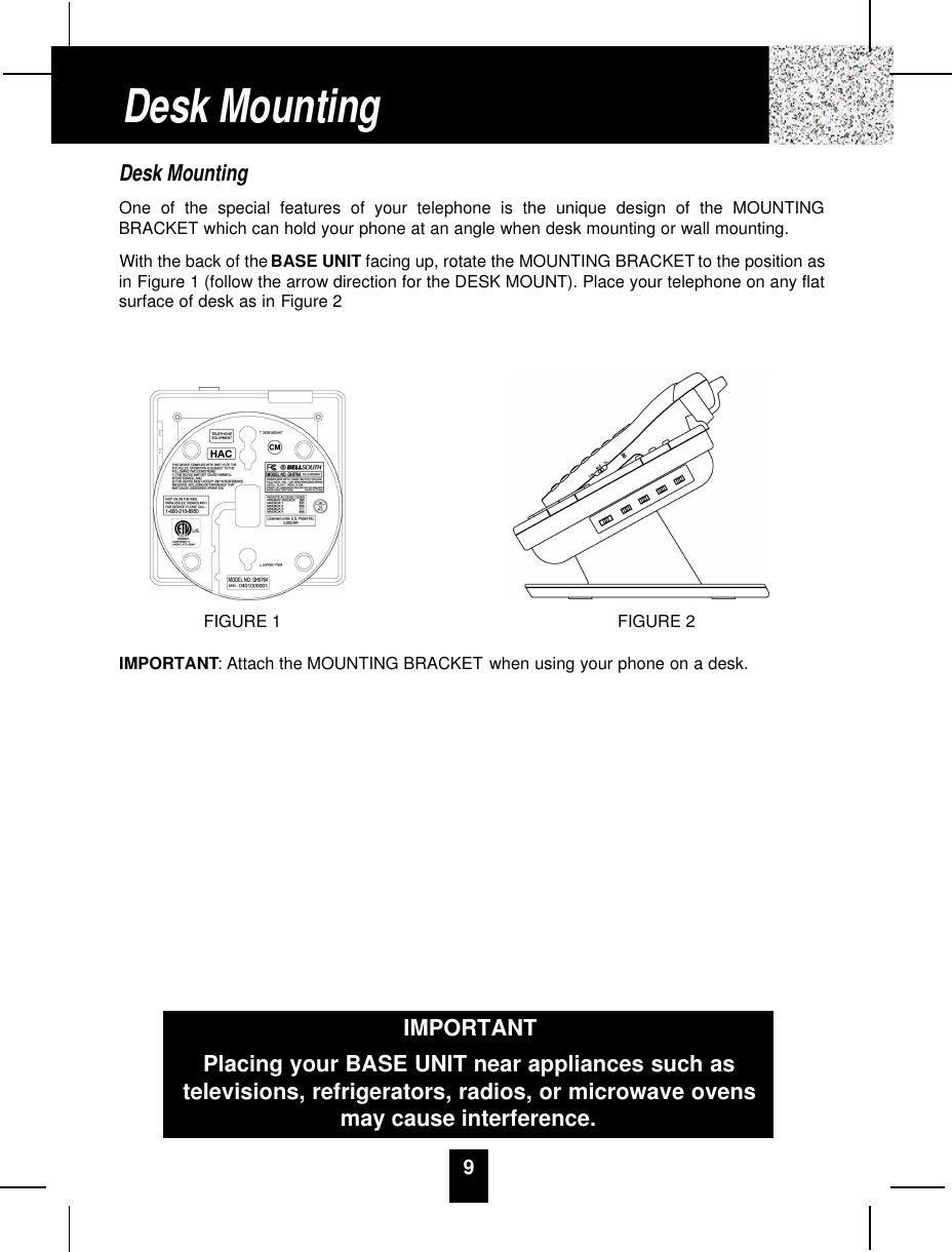9Desk MountingOne of the special features of your telephone is the unique design of the MOUNTINGBRACKET which can hold your phone at an angle when desk mounting or wall mounting.With the back of the BASE UNIT facing up, rotate the MOUNTING BRACKET to the position asin Figure 1 (follow the arrow direction for the DESK MOUNT). Place your telephone on any flatsurface of desk as in Figure 2IMPORTANT: Attach the MOUNTING BRACKET when using your phone on a desk.Desk MountingIMPORTANTPlacing your BASE UNIT near appliances such astelevisions, refrigerators, radios, or microwave ovensmay cause interference.FIGURE 2FIGURE 1
