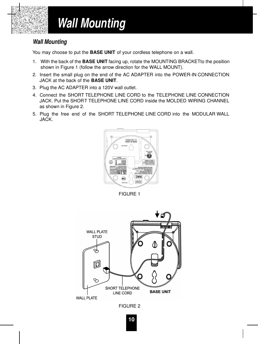 10Wall MountingYou may choose to put the BASE UNIT of your cordless telephone on a wall.1. With the back of the BASE UNIT facing up, rotate the MOUNTING BRACKETto the positionshown in Figure 1 (follow the arrow direction for the WALL MOUNT).2. Insert the small plug on the end of the AC ADAPTER into the POWER-IN CONNECTIONJACK at the back of the BASE UNIT.3. Plug the AC ADAPTER into a 120V wall outlet.4. Connect the SHORT TELEPHONE LINE CORD to the TELEPHONE LINE CONNECTIONJACK. Put the SHORT TELEPHONE LINE CORD inside the MOLDED WIRING CHANNELas shown in Figure 2.5. Plug the free end of the SHORT TELEPHONE LINE CORD into the MODULAR WALLJACK.Wall MountingFIGURE 2FIGURE 1