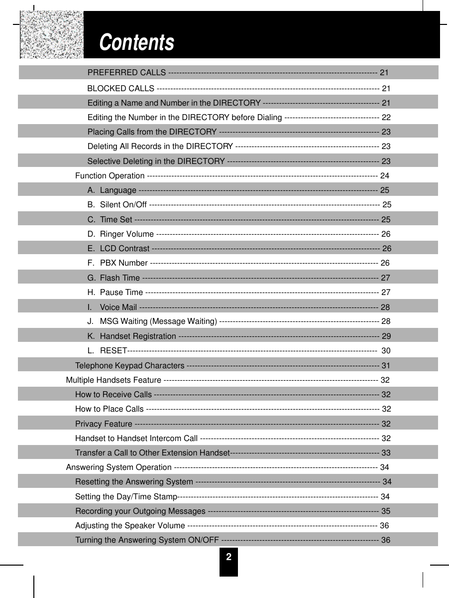 2PREFERRED CALLS ----------------------------------------------------------------------------- 21BLOCKED CALLS ---------------------------------------------------------------------------------- 21Editing a Name and Number in the DIRECTORY ------------------------------------------- 21Editing the Number in the DIRECTORY before Dialing ----------------------------------- 22Placing Calls from the DIRECTORY ----------------------------------------------------------- 23Deleting All Records in the DIRECTORY ----------------------------------------------------- 23Selective Deleting in the DIRECTORY -------------------------------------------------------- 23Function Operation ------------------------------------------------------------------------------------- 24A.  Language ---------------------------------------------------------------------------------------- 25B.  Silent On/Off ------------------------------------------------------------------------------------- 25C.  Time Set ------------------------------------------------------------------------------------------ 25D.  Ringer Volume ---------------------------------------------------------------------------------- 26E.  LCD Contrast ------------------------------------------------------------------------------------ 26F. PBX Number ------------------------------------------------------------------------------------ 26G.  Flash Time --------------------------------------------------------------------------------------- 27H.  Pause Time -------------------------------------------------------------------------------------- 27I.  Voice Mail ---------------------------------------------------------------------------------------- 28J.  MSG Waiting (Message Waiting) ----------------------------------------------------------- 28K. Handset Registration -------------------------------------------------------------------------- 29L. RESET-------------------------------------------------------------------------------------------- 30Telephone Keypad Characters ----------------------------------------------------------------------- 31Multiple Handsets Feature ------------------------------------------------------------------------------- 32How to Receive Calls ----------------------------------------------------------------------------------- 32How to Place Calls -------------------------------------------------------------------------------------- 32Privacy Feature ------------------------------------------------------------------------------------------ 32Handset to Handset Intercom Call ------------------------------------------------------------------ 32Transfer a Call to Other Extension Handset------------------------------------------------------- 33Answering System Operation --------------------------------------------------------------------------- 34Resetting the Answering System -------------------------------------------------------------------- 34Setting the Day/Time Stamp-------------------------------------------------------------------------- 34Recording your Outgoing Messages --------------------------------------------------------------- 35Adjusting the Speaker Volume ---------------------------------------------------------------------- 36Turning the Answering System ON/OFF ---------------------------------------------------------- 36Contents
