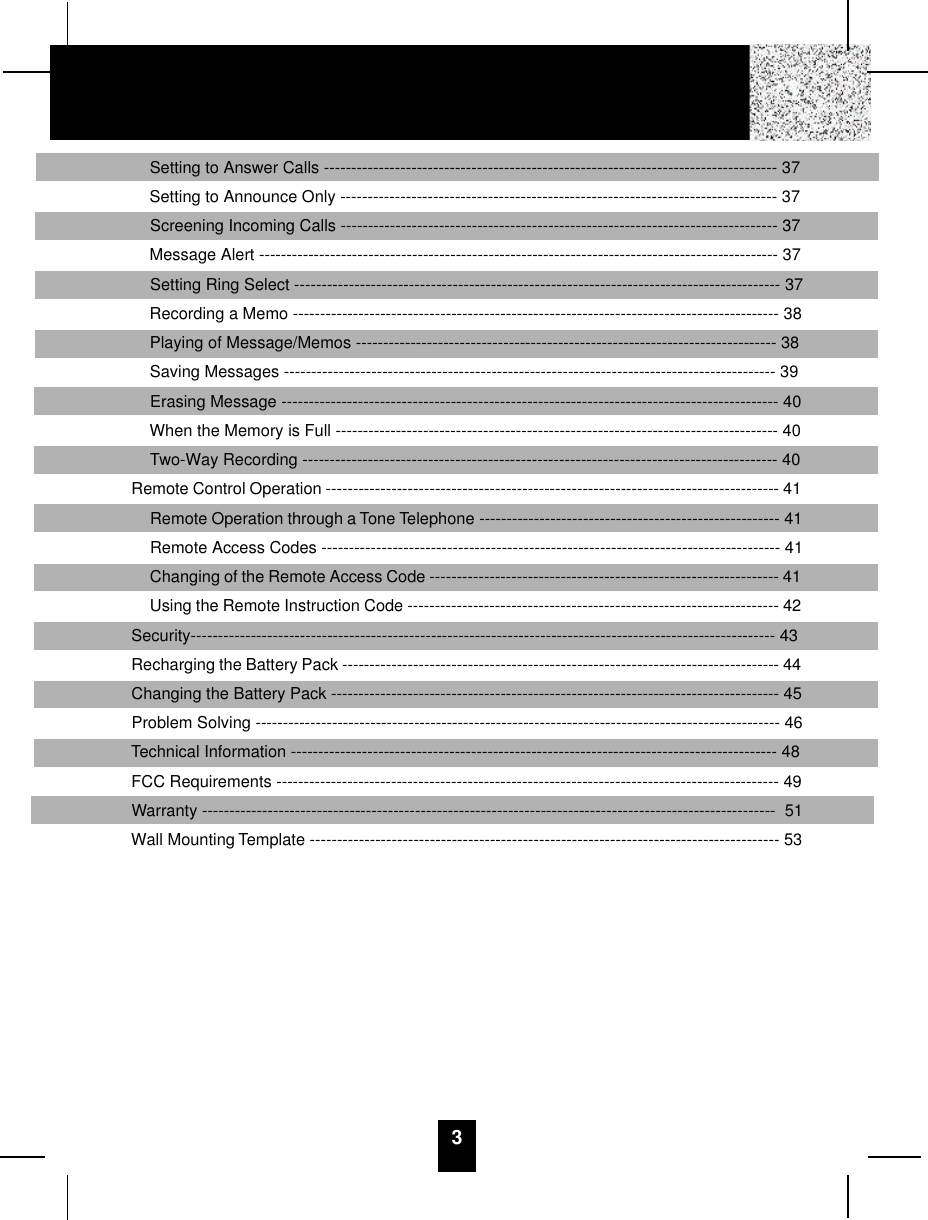 Setting to Answer Calls ----------------------------------------------------------------------------------- 37Setting to Announce Only -------------------------------------------------------------------------------- 37Screening Incoming Calls -------------------------------------------------------------------------------- 37Message Alert ----------------------------------------------------------------------------------------------- 37Setting Ring Select ----------------------------------------------------------------------------------------- 37Recording a Memo ----------------------------------------------------------------------------------------- 38Playing of Message/Memos ----------------------------------------------------------------------------- 38Saving Messages ------------------------------------------------------------------------------------------ 39Erasing Message ------------------------------------------------------------------------------------------- 40When the Memory is Full --------------------------------------------------------------------------------- 40Two-Way Recording --------------------------------------------------------------------------------------- 40Remote Control Operation ----------------------------------------------------------------------------------- 41Remote Operation through a Tone Telephone ------------------------------------------------------- 41Remote Access Codes ------------------------------------------------------------------------------------ 41Changing of the Remote Access Code ---------------------------------------------------------------- 41Using the Remote Instruction Code -------------------------------------------------------------------- 42Security----------------------------------------------------------------------------------------------------------- 43Recharging the Battery Pack -------------------------------------------------------------------------------- 44Changing the Battery Pack ---------------------------------------------------------------------------------- 45Problem Solving ------------------------------------------------------------------------------------------------ 46Technical Information ----------------------------------------------------------------------------------------- 48FCC Requirements -------------------------------------------------------------------------------------------- 49Warranty ---------------------------------------------------------------------------------------------------------  51Wall Mounting Template -------------------------------------------------------------------------------------- 533