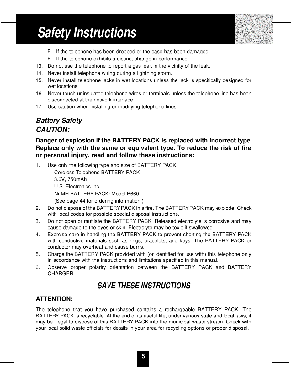 5E. If the telephone has been dropped or the case has been damaged.F. If the telephone exhibits a distinct change in performance.13.  Do not use the telephone to report a gas leak in the vicinity of the leak.14.  Never install telephone wiring during a lightning storm.15.  Never install telephone jacks in wet locations unless the jack is specifically designed forwet locations.16.  Never touch uninsulated telephone wires or terminals unless the telephone line has beendisconnected at the network interface.17.  Use caution when installing or modifying telephone lines.Battery SafetyCAUTION:Danger of explosion if the BATTERY PACK is replaced with incorrect type.Replace only with the same or equivalent type. To reduce the risk of fireor personal injury, read and follow these instructions:1.  Use only the following type and size of BATTERY PACK:Cordless Telephone BATTERY PACK3.6V, 750mAhU.S. Electronics Inc.Ni-MH BATTERY PACK: Model B660(See page 44 for ordering information.)2.  Do not dispose of the BATTERYPACK in a fire. The BATTERYPACK may explode. Checkwith local codes for possible special disposal instructions.3.  Do not open or mutilate the BATTERY PACK. Released electrolyte is corrosive and maycause damage to the eyes or skin. Electrolyte may be toxic if swallowed.4.  Exercise care in handling the BATTERY PACK to prevent shorting the BATTERY PACKwith conductive materials such as rings, bracelets, and keys. The BATTERY PACK orconductor may overheat and cause burns.5.  Charge the BATTERY PACK provided with (or identified for use with) this telephone onlyin accordance with the instructions and limitations specified in this manual.6.  Observe  proper  polarity  orientation  between  the  BAT T E RY PACK  and  BAT T E RYCHARGER.SAVE THESE INSTRUCTIONSATTENTION:The telephone that you have purchased contains a rechargeable BATTERY PACK. TheBATTERY PACK is recyclable. At the end of its useful life, under various state and local laws, itmay be illegal to dispose of this BATTERY PACK into the municipal waste stream. Check withyour local solid waste officials for details in your area for recycling options or proper disposal.Safety Instructions