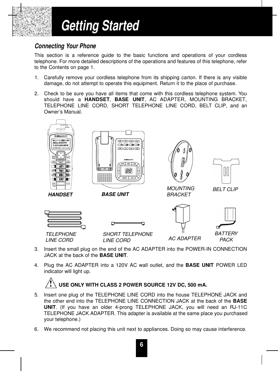 6Connecting Your PhoneThis section is a reference guide to the basic functions and operations of your cordlesstelephone. For more detailed descriptions of the operations and features of this telephone, referto the Contents on page 1.1.  Carefully remove your cordless telephone from its shipping carton. If there is any visibledamage, do not attempt to operate this equipment. Return it to the place of purchase.2.  Check to be sure you have all items that come with this cordless telephone system. Youshould  have  a  H A N D S E T,  BASE  UNIT,  AC  ADAPTER,  MOUNTING  BRACKET,TELEPHONE LINE CORD, SHORT TELEPHONE LINE CORD, BELT CLIP, and anOwner’s Manual.3.  Insert the small plug on the end of the AC ADAPTER into the POWER-IN CONNECTIONJACK at the back of the BASE UNIT.4.  Plug the AC ADAPTER into a 120V AC wall outlet, and the BASE UNIT POWER LEDindicator will light up.USE ONLY WITH CLASS 2 POWER SOURCE 12V DC, 500 mA.5.  Insert one plug of the TELEPHONE LINE CORD into the house TELEPHONE JACK andthe other end into the TELEPHONE LINE CONNECTION JACK at the back of the BASEUNIT. (If you have an older 4-prong TELEPHONE JACK, you will need an RJ-11CTELEPHONE JACK ADAPTER. This adapter is available at the same place you purchasedyour telephone.)6.  We recommend not placing this unit next to appliances. Doing so may cause interference.Getting StartedTELEPHONE LINE CORD SHORT TELEPHONE LINE CORDMOUNTINGBRACKET BELT CLIPAC ADAPTER BATTERYPACKHANDSET BASE UNIT!