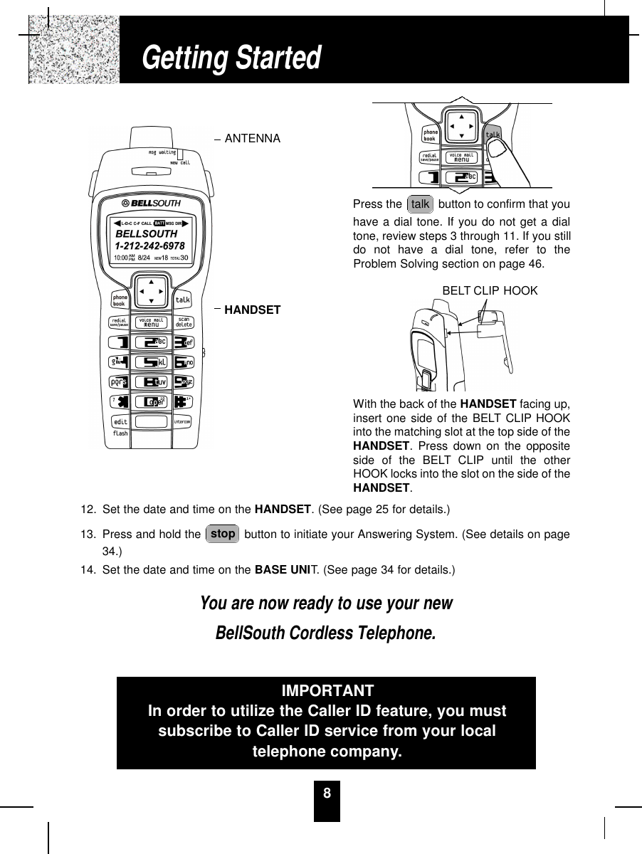 812. Set the date and time on the HANDSET. (See page 25 for details.)13. Press and hold the  button to initiate your Answering System. (See details on page34.)14. Set the date and time on the BASE UNIT. (See page 34 for details.)You are now ready to use your newBellSouth Cordless Telephone.stopPress the  button to confirm that youhave a dial tone. If you do not get a dialtone, review steps 3 through 11. If you stilldo not have a dial tone, refer to theProblem Solving section on page 46.With the back of the HANDSET facing up,insert one side of the BELT CLIP HOOKinto the matching slot at the top side of theHANDSET. Press down on the oppositeside of the BELT CLIP until the otherHOOK locks into the slot on the side of theHANDSET.talkIMPORTANTIn order to utilize the Caller ID feature, you mustsubscribe to Caller ID service from your localtelephone company.Getting StartedANTENNAHANDSETBELT CLIP HOOK