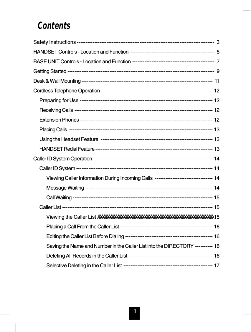 1ContentsSafety Instructions ------------------------------------------------------------------------------- 3HANDSET Controls - Location and Function ------------------------------------------------ 5BASE UNIT Controls - Location and Function ----------------------------------------------- 7Getting Started ------------------------------------------------------------------------------------ 9Desk &amp; Wall Mounting --------------------------------------------------------------------------- 11Cordless Telephone Operation ---------------------------------------------------------------- 12Preparing for Use ---------------------------------------------------------------------------- 12Receiving Calls ------------------------------------------------------------------------------- 12Extension Phones ---------------------------------------------------------------------------- 12Placing Calls ---------------------------------------------------------------------------------- 13Using the Headset Feature ---------------------------------------------------------------- 13HANDSET Redial Feature ------------------------------------------------------------------- 13Caller ID System Operation -------------------------------------------------------------------- 14Caller ID System ------------------------------------------------------------------------------ 14Viewing Caller Information During Incoming Calls --------------------------------- 14Message Waiting ------------------------------------------------------------------------- 14Call Waiting -------------------------------------------------------------------------------- 15Caller List -------------------------------------------------------------------------------------- 15Viewing the Caller List ÄÄÄÄÄÄÄÄÄÄÄÄÄÄÄÄÄÄÄÄÄÄÄÄÄÄÄÄÄÄÄÄÄÄÄÄÄÄÄÄÄÄÄÄÄÄÄÄÄÄÄÄÄÄÄÄÄÄÄÄÄÄÄÄÄÄ 15Placing a Call From the Caller List ----------------------------------------------------- 16Editing the Caller List Before Dialing -------------------------------------------------- 16Saving the Name and Number in the Caller List into the DIRECTORY ---------- 16Deleting All Records in the Caller List ------------------------------------------------ 16Selective Deleting in the Caller List --------------------------------------------------- 17