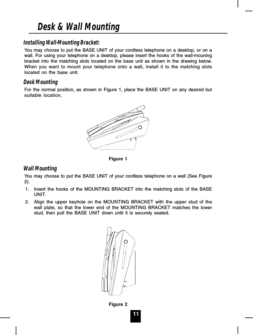 11Installing Wall-Mounting Bracket:You may choose to put the BASE UNIT of your cordless telephone on a desktop, or on awall. For using your telephone on a desktop, please insert the hooks of the wall-mouningbracket into the matching slots located on the base unit as shown in the drawing below.When you want to mount your telephone onto a wall, install it to the matching slotslocated on the base unit.Desk MountingFor the normal position, as shown in Figure 1, place the BASE UNIT on any desired butsuitable location.Figure 1Wall MountingYou may choose to put the BASE UNIT of your cordless telephone on a wall (See Figure2).1. Insert the hooks of the MOUNTING BRACKET into the matching slots of the BASEUNIT.2. Align the upper keyhole on the MOUNTING BRACKET with the upper stud of thewall plate, so that the lower end of the MOUNTING BRACKET matches the lowerstud, then pull the BASE UNIT down until it is securely seated.Figure 2Desk &amp; Wall Mounting