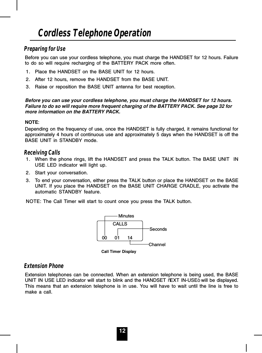 12Preparing for UseBefore you can use your cordless telephone, you must charge the HANDSET for 12 hours. Failureto do so will require recharging of the BATTERY PACK more often.1. Place the HANDSET on the BASE UNIT for 12 hours.2. After 12 hours, remove the HANDSET from the BASE UNIT.3. Raise or reposition the BASE UNIT antenna for best reception.Before you can use your cordless telephone, you must charge the HANDSET for 12 hours.Failure to do so will require more frequent charging of the BATTERY PACK. See page 32 formore information on the BATTERY PACK.NOTE:Depending on the frequency of use, once the HANDSET is fully charged, it remains functional forapproximately 4 hours of continuous use and approximately 5 days when the HANDSET is off theBASE UNIT in STANDBY mode.Receiving Calls1. When the phone rings, lift the HANDSET and press the TALK button. The BASE UNIT  INUSE LED indicator will light up.2. Start your conversation.3. To end your conversation, either press the TALK button or place the HANDSET on the BASEUNIT. If you place the HANDSET on the BASE UNIT CHARGE CRADLE, you activate theautomatic STANDBY feature.NOTE: The Call Timer will start to count once you press the TALK button.Minutes00      01      14Call Timer DisplaySecondsChannelCALLSExtension PhoneExtension telephones can be connected. When an extension telephone is being used, the BASEUNIT IN USE LED indicator will start to blink and the HANDSET ³EXT IN-USE´will be displayed.This means that an extension telephone is in use. You will have to wait until the line is free tomake a call.Cordless Telephone Operation