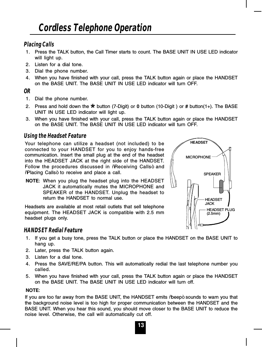 13Placing Calls1. Press the TALK button, the Call Timer starts to count. The BASE UNIT IN USE LED indicatorwill light up.2. Listen for a dial tone.3. Dial the phone number.4. When you have finished with your call, press the TALK button again or place the HANDSETon the BASE UNIT. The BASE UNIT IN USE LED indicator will turn OFF.OR1. Dial the phone number.2. Press and hold down the   button (7-Digit) or 0 button (10-Digit ) or # button(1+). The BASEUNIT IN USE LED indicator will light up.3. When you have finished with your call, press the TALK button again or place the HANDSETon the BASE UNIT. The BASE UNIT IN USE LED indicator will turn OFF.Using the Headset FeatureYour telephone can utilize a headset (not included) to beconnected to your HANDSET for you to enjoy hands-freecommunication. Insert the small plug at the end of the headsetinto the HEADSET JACK at the right side of the HANDSET.Follow the procedures discussed in ³Receiving Calls´and³Placing Calls´ to receive and place a call.NOTE: When you plug the headset plug into the HEADSETJACK it automatically mutes the MICROPHONE andSPEAKER of the HANDSET. Unplug the headset toreturn the HANDSET to normal use.Headsets are available at most retail outlets that sell telephoneequipment. The HEADSET JACK is compatible with 2.5 mmheadset plugs only.HANDSET Redial Feature1. If you get a busy tone, press the TALK button or place the HANDSET on the BASE UNIT tohang up.2. Later, press the TALK button again.3. Listen for a dial tone.4. Press the SAVE/RE/PA button. This will automatically redial the last telephone number youcalled.5. When you have finished with your call, press the TALK button again or place the HANDSETon the BASE UNIT. The BASE UNIT IN USE LED indicator will turn off.NOTE:If you are too far away from the BASE UNIT, the HANDSET emits ³beep´ sounds to warn you thatthe background noise level is too high for proper communication between the HANDSET and theBASE UNIT. When you hear this sound, you should move closer to the BASE UNIT to reduce thenoise level. Otherwise, the call will automatically cut off.Cordless Telephone OperationHEADSETJACKHEADSET PLUG(2.5mm)SPEAKERMICROPHONEHEADSET