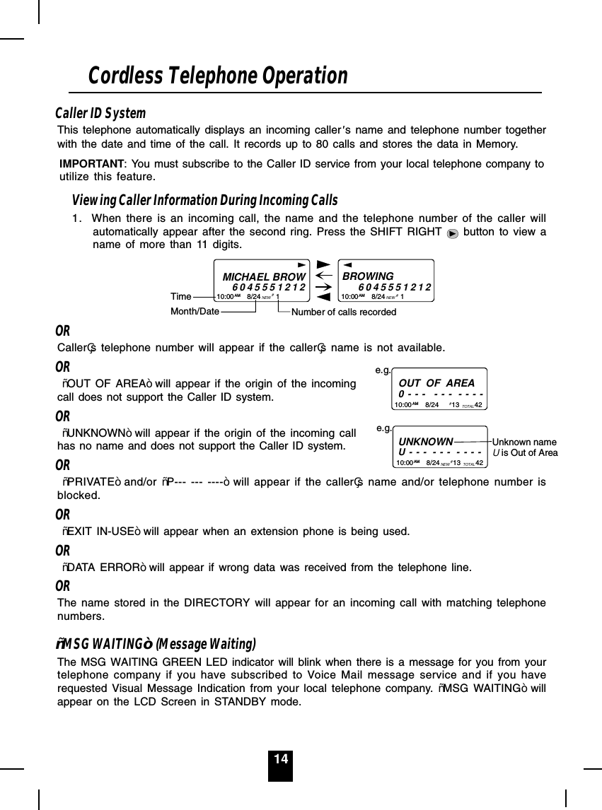 14Caller ID SystemThis telephone automatically displays an incoming caller s name and telephone number togetherwith the date and time of the call. It records up to 80 calls and stores the data in Memory.IMPORTANT: You must subscribe to the Caller ID service from your local telephone company toutilize this feature.Viewing Caller Information During Incoming Calls1. When there is an incoming call, the name and the telephone number of the caller willautomatically appear after the second ring. Press the SHIFT RIGHT   button to view aname of more than 11 digits.MICHAEL BROW604555121210:00       8/24        1AM NEWBROWING           604555121210:00       8/24        1AM NEW##Month/DateTimeNumber of calls recordedORCallers telephone number will appear if the callers name is not available.OR ³OUT OF AREA´will appear if the origin of the incomingcall does not support the Caller ID system.OR ³UNKNOWN´will appear if the origin of the incoming callhas no name and does not support the Caller ID system.OR ³PRIVATE´and/or  ³P--- --- ----´ will appear if the callers name and/or telephone number isblocked.OR ³EXIT IN-USE´will appear when an extension phone is being used.OR ³DATA ERROR´will appear if wrong data was received from the telephone line.ORThe name stored in the DIRECTORY will appear for an incoming call with matching telephonenumbers.³MSG WAITING´ (Message Waiting)The MSG WAITING GREEN LED indicator will blink when there is a message for you from yourtelephone company if you have subscribed to Voice Mail message service and if you haverequested Visual Message Indication from your local telephone company. ³MSG WAITING´ willappear on the LCD Screen in STANDBY mode.Cordless Telephone OperationOUT  OF  AREA0 - - -   - - -  - - - -10:00       8/24       13        42AM TOTALe.g.# UNKNOWNU - - -  - - -  - - - -e.g.10:00       8/24       13        42AM NEW TOTAL# Unknown nameU is Out of Area