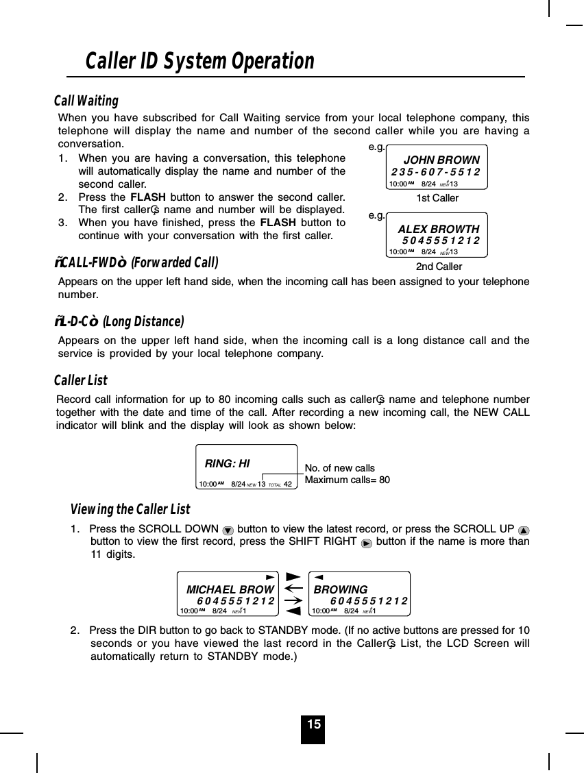 15Call WaitingWhen you have subscribed for Call Waiting service from your local telephone company, thistelephone will display the name and number of the second caller while you are having aconversation.1. When you are having a conversation, this telephonewill automatically display the name and number of thesecond caller.2. Press the FLASH button to answer the second caller.The first callers name and number will be displayed.3. When you have finished, press the FLASH button tocontinue with your conversation with the first caller.³CALL-FWD´ (Forwarded Call)Appears on the upper left hand side, when the incoming call has been assigned to your telephonenumber.³L-D-C´ (Long Distance)Appears on the upper left hand side, when the incoming call is a long distance call and theservice is provided by your local telephone company.Caller ListRecord call information for up to 80 incoming calls such as callers name and telephone numbertogether with the date and time of the call. After recording a new incoming call, the NEW CALLindicator will blink and the display will look as shown below:RING: HI10:00       8/24      13         42AM NEW TOTALNo. of new callsMaximum calls= 80Viewing the Caller List1. Press the SCROLL DOWN   button to view the latest record, or press the SCROLL UP button to view the first record, press the SHIFT RIGHT   button if the name is more than11 digits.MICHAEL BROW604555121210:00       8/24        1AM NEWBROWING           604555121210:00       8/24       1AM NEW##2. Press the DIR button to go back to STANDBY mode. (If no active buttons are pressed for 10seconds or you have viewed the last record in the Callers List, the LCD Screen willautomatically return to STANDBY mode.)Caller ID System Operation10:00       8/24       13         AM NEWe.g.JOHN BROWN235-607-55121st Caller# 10:00       8/24       13         AM NEWe.g.ALEX BROWTH50455512122nd Caller# 