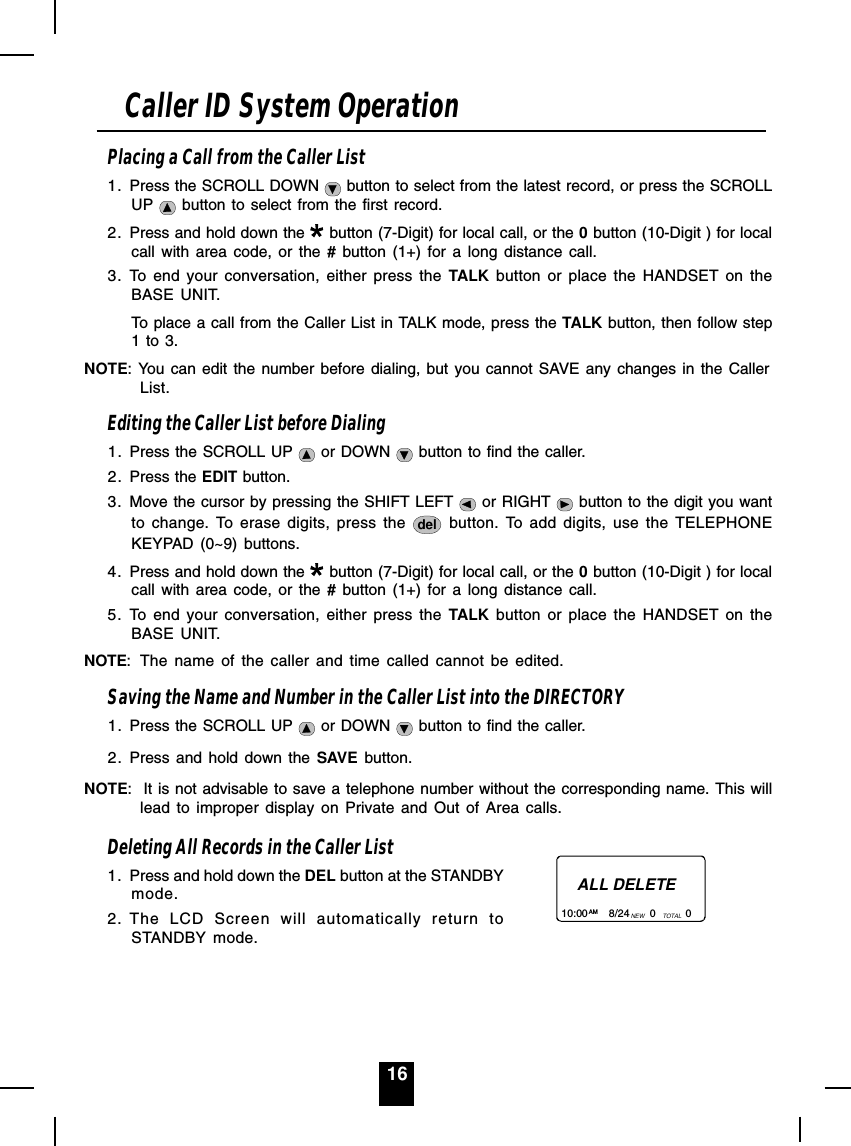 16Placing a Call from the Caller List1. Press the SCROLL DOWN   button to select from the latest record, or press the SCROLLUP   button to select from the first record.2. Press and hold down the   button (7-Digit) for local call, or the 0 button (10-Digit ) for localcall with area code, or the # button (1+) for a long distance call.3. To end your conversation, either press the TALK button or place the HANDSET on theBASE UNIT.To place a call from the Caller List in TALK mode, press the TALK button, then follow step1 to 3.NOTE: You can edit the number before dialing, but you cannot SAVE any changes in the CallerList.Editing the Caller List before Dialing1. Press the SCROLL UP   or DOWN   button to find the caller.2. Press the EDIT button.3. Move the cursor by pressing the SHIFT LEFT   or RIGHT   button to the digit you wantto change. To erase digits, press the  del  button. To add digits, use the TELEPHONEKEYPAD (0~9) buttons.4. Press and hold down the   button (7-Digit) for local call, or the 0 button (10-Digit ) for localcall with area code, or the # button (1+) for a long distance call.5. To end your conversation, either press the TALK button or place the HANDSET on theBASE UNIT.NOTE: The name of the caller and time called cannot be edited.Saving the Name and Number in the Caller List into the DIRECTORY1. Press the SCROLL UP   or DOWN   button to find the caller.2. Press and hold down the SAVE button.NOTE:  It is not advisable to save a telephone number without the corresponding name. This willlead to improper display on Private and Out of Area calls.Deleting All Records in the Caller List1. Press and hold down the DEL button at the STANDBYmode.2. The LCD Screen will automatically return toSTANDBY mode.Caller ID System OperationALL DELETE10:00       8/24       0          0AM NEW TOTAL